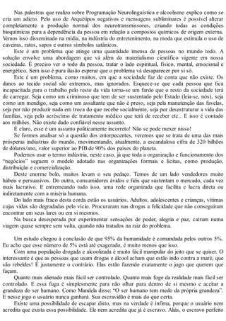 Nas palestras que realizo sobre Programação Neurolinguística e alcoolismo explico como se
cria um adicto. Pelo uso de Arquétipos negativos e mensagens subliminares é possível alterar
completamente a produção normal dos neurotransmissores, criando todas as condições
bioquímicas para a dependência da pessoa em relação a compostos químicos de origem externa.
Vemos isso disseminado na mídia, na indústria do entretenimento, na moda que estimula o uso de
caveiras, ratos, sapos e outros símbolos satânicos.
Este é um problema que atinge uma quantidade imensa de pessoas no mundo todo. A
solução envolve uma abordagem que vá além do materialismo científico vigente em nossa
sociedade. É preciso ver o todo da pessoa, tratar o lado espiritual, físico, mental, emocional e
energético. Sem isso é pura ilusão esperar que o problema vá desaparecer por si só.
Este é um problema, como muitos, em que a sociedade faz de conta que não existe. Os
danos ao tecido social são extremos, mas ignorados. Esquece-se que cada pessoa que fica
incapacitada para o trabalho pelo resto da vida torna-se um fardo que o resto da sociedade terá
de carregar. Seja como um criminoso que tem de ser sustentado pelo Estado (leia-se, nós), seja
como um mendigo, seja como um assaltante que não é preso, seja pela manutenção das favelas,
seja por não produzir nada em troca do que recebe socialmente, seja por desestruturar a vida das
famílias, seja pelo acréscimo de tratamento médico que terá de receber etc.. E isso é contado
aos milhões. Não existe dado confiável nesse assunto.
É claro, esse é um assunto politicamente incorreto! Não se pode mexer nisso!
Se formos analisar só a questão dos entorpecentes, veremos que se trata de uma das mais
prósperas indústrias do mundo, movimentando, atualmente, a escandalosa cifra de 320 bilhões
de dólares/ano, valor superior ao PIB de 90% dos países do planeta.
Podemos usar o termo indústria, neste caso, já que toda a organização e funcionamento dos
“negócios” seguem o modelo adotado nas organizações formais e lícitas, como produção,
distribuição e comercialização.
Deste enorme bolo, muitos levam o seu pedaço. Temos de um lado vendedores muito
hábeis e persuasivos. Do outro, consumidores ávidos e fiéis que sustentam o mercado, cada vez
mais lucrativo. E entremeando tudo isso, uma rede organizada que facilita e lucra direta ou
indiretamente com a miséria humana.
Do lado mais fraco desta corda estão os usuários. Adultos, adolescentes e crianças, vítimas
cujas vidas são degradadas pelo vício. Procuraram nas drogas a felicidade que não conseguiram
encontrar em seus lares ou em si mesmos.
Na busca desesperada por experimentar sensações de poder, alegria e paz, caíram numa
viagem quase sempre sem volta, quando não tratados na raiz do problema.
Um estudo chegou à conclusão de que 95% da humanidade é comandada pelos outros 5%.
Eu acho que esse número de 5% está até exagerado, é muito menos que isso.
Com uma população drogada e alcoolizada é muito fácil manipular do jeito que se quiser. O
interessante é que as pessoas que usam drogas e álcool acham que estão indo contra a maré, que
são rebeldes! É justamente o contrário. Elas estão fazendo exatamente o jogo que querem que
façam.
Quanto mais alienado mais fácil ser controlado. Quanto mais foge da realidade mais fácil ser
controlado. E essa fuga é simplesmente para não olhar para dentro de si mesmo e aceitar a
grandeza do ser humano. Como Mandela disse: “O ser humano tem medo da própria grandeza”.
E nesse jogo o usuário nunca ganhará. Sua escravidão é mais do que certa.
Existe uma possibilidade de escapar disto, mas na verdade é ínfima, porque o usuário nem
acredita que exista essa possibilidade. Ele nem acredita que já é escravo. Aliás, o escravo perfeito
 