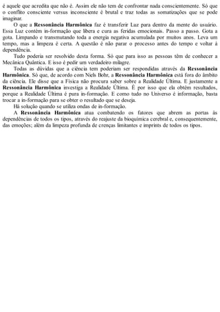 é aquele que acredita que não é. Assim ele não tem de confrontar nada conscientemente. Só que
o conflito consciente versus inconsciente é brutal e traz todas as somatizações que se pode
imaginar.
O que a Ressonância Harmônica faz é transferir Luz para dentro da mente do usuário.
Essa Luz contém in-formação que libera e cura as feridas emocionais. Passo a passo. Gota a
gota. Limpando e transmutando toda a energia negativa acumulada por muitos anos. Leva um
tempo, mas a limpeza é certa. A questão é não parar o processo antes do tempo e voltar à
dependência.
Tudo poderia ser resolvido desta forma. Só que para isso as pessoas têm de conhecer a
Mecânica Quântica. E isso é pedir um verdadeiro milagre.
Todas as dúvidas que a ciência tem poderiam ser respondidas através da Ressonância
Harmônica. Só que, de acordo com Niels Bohr, a Ressonância Harmônica está fora do âmbito
da ciência. Ele disse que a Física não procura saber sobre a Realidade Última. E justamente a
Ressonância Harmônica investiga a Realidade Última. É por isso que ela obtém resultados,
porque a Realidade Última é pura in-formação. E como tudo no Universo é informação, basta
trocar a in-formação para se obter o resultado que se deseja.
Há solução quando se utiliza ondas de in-formação.
A Ressonância Harmônica atua combatendo os fatores que abrem as portas às
dependências de todos os tipos, através do reajuste da bioquímica cerebral e, consequentemente,
das emoções; além da limpeza profunda de crenças limitantes e imprints de todos os tipos.
 
