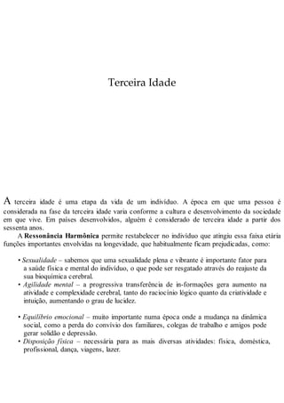 Terceira Idade
A terceira idade é uma etapa da vida de um indivíduo. A época em que uma pessoa é
considerada na fase da terceira idade varia conforme a cultura e desenvolvimento da sociedade
em que vive. Em países desenvolvidos, alguém é considerado de terceira idade a partir dos
sessenta anos.
A Ressonância Harmônica permite restabelecer no indivíduo que atingiu essa faixa etária
funções importantes envolvidas na longevidade, que habitualmente ficam prejudicadas, como:
• Sexualidade – sabemos que uma sexualidade plena e vibrante é importante fator para
a saúde física e mental do indivíduo, o que pode ser resgatado através do reajuste da
sua bioquímica cerebral.
• Agilidade mental – a progressiva transferência de in-formações gera aumento na
atividade e complexidade cerebral, tanto do raciocínio lógico quanto da criatividade e
intuição, aumentando o grau de lucidez.
• Equilíbrio emocional – muito importante numa época onde a mudança na dinâmica
social, como a perda do convívio dos familiares, colegas de trabalho e amigos pode
gerar solidão e depressão.
• Disposição física – necessária para as mais diversas atividades: física, doméstica,
profissional, dança, viagens, lazer.
 
