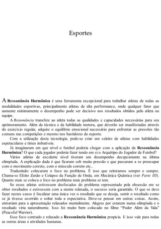 Esportes
A Ressonância Harmônica é uma ferramenta excepcional para trabalhar atletas de todas as
modalidades esportivas, principalmente atletas de alta performance, onde qualquer fator que
aumente minimamente o desempenho pode ser decisivo nos resultados obtidos pelo atleta ou
equipe.
A Ressonância transfere ao atleta todas as qualidades e capacidades necessárias para seu
aprimoramento. Além da técnica e da habilidade motora, que deverão ser manifestadas através
do exercício regular, adquire o equilíbrio emocional necessário para enfrentar as pressões tão
comuns nas competições e mesmo nos bastidores do esporte.
Com a utilização desta tecnologia, pode-se criar um celeiro de atletas com habilidades
espetaculares e times imbatíveis.
Já imaginaram em que nível o futebol poderia chegar com a aplicação da Ressonância
Harmônica? O que cada jogador poderia fazer tendo em si o Arquétipo do Jogador de Futebol?
Vários atletas de excelente nível tiveram um desempenho decepcionante na última
olimpíada. A explicação dada é que ficaram sob muita pressão e que passaram a se preocupar
com o movimento correto, com o músculo correto etc..
Traduzindo: colocaram o foco no problema. É isso que reiteramos sempre e sempre.
Chama-se Efeito Zenão e Colapso da Função de Onda, em Mecânica Quântica (ver Parte III).
Quanto mais se coloca o foco no problema mais problema se tem.
Se esses atletas estivessem desfocados do problema representado pela obsessão em se
obter resultados e estivessem com a mente relaxada, o sucesso seria garantido. O que se deve
fazer nestes casos é focalizar uma única vez o resultado que se deseja, sentir o resultado como
se já tivesse ocorrido e soltar toda a expectativa. Deve-se pensar em outras coisas. Assim,
entrariam para a apresentação relaxados mentalmente. Alegres por estarem numa olimpíada e o
resultado viria naturalmente. Isso foi muito bem colocado no filme “Poder Além da Vida”
(Peaceful Warrior).
Esse foco centrado e relaxado a Ressonância Harmônica propicia. E isso vale para todas
as outras áreas e atividades humanas.
 