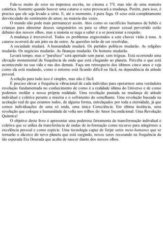 Fala-se muito de sexo na imprensa escrita, no cinema e TV, mas não de uma maneira
catártica. Somente quando houver uma catarse o sexo provocará a mudança. Porém, para isso, é
preciso que ele seja levado a sério. E, até o momento, é pura fuga. O sexo está completamente
desvinculado do sentimento de amor, na maioria das vezes.
O mundo não pode mais permanecer assim. Atos como os sacrifícios humanos de bebês e
crianças para alimentar deuses sanguinários ou para se obter prazer sexual pervertido estão
debaixo dos nossos olhos, mas a maioria se nega a saber e a se posicionar a respeito.
A mudança é irreversível. Todos os problemas engavetados a sete chaves virão à tona. A
catarse ocorrerá de um jeito ou de outro. As questões terão de ser resolvidas.
A sociedade mudará. A humanidade mudará. Os partidos políticos mudarão. As religiões
mudarão. Os negócios mudarão. As finanças mudarão. Os homens mudarão.
Levará tempo, mas o “parafuso” será apertado sem parar, sem tréguas. Está ocorrendo uma
elevação monumental da frequência da onda que está chegando ao planeta. Perceba o que está
acontecendo na sua vida e nas dos demais. Faça um retrospecto dos últimos cinco anos e veja
como ela está mudando, como o entorno está ficando difícil ou fácil, na dependência da atitude
pessoal.
Asolução para tudo isso é simples, mas não é fácil.
É preciso elevar a frequência vibracional de cada indivíduo para operarmos uma verdadeira
revolução fundamentada no conhecimento de como é a realidade última do Universo e de como
podemos moldar a nossa própria realidade. Uma revolução pautada na mudança de atitude
individual e coletiva perante a miséria e o sofrimento do semelhante. Uma revolução baseada na
aceitação real de que estamos todos, de alguma forma, entrelaçados por toda a eternidade, já que
somos individuações de uma só onda, uma única Consciência. Em última instância, uma
revolução que coloque a humanidade de volta nos trilhos do Amor Incondicional. Uma Revolução
Quântica!
O objetivo deste livro é apresentar uma poderosa ferramenta de transformação individual e
coletiva que se utiliza da transferência de ondas de in-formação como recurso para atingirmos a
excelência pessoal e como espécie. Uma tecnologia capaz de forjar seres meta-humanos que se
tornarão o alicerce do novo planeta que está surgindo, novos seres ressoando na frequência da
tão esperada Era Dourada que acaba de nascer diante dos nossos olhos.
 