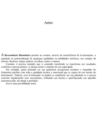 Artes
A Ressonância Harmônica permite ao usuário, através da transferência de in-formações, a
aquisição ou potencialização de quaisquer qualidades ou habilidades artísticas, nos campos da
música, literatura, dança, pintura, escultura, teatro e cinema.
Contudo, é preciso entender que o conteúdo transferido se transforma em resultados
conforme a pessoa pratica, se deseja extrair o máximo de sua capacidade.
Por exemplo, quem pretende ser um guitarrista excepcional receberá o Arquétipo do
Guitarrista perfeito com toda a qualidade técnica e emocional que se espera de um mestre do
instrumento. Todavia, essa in-formação só poderá se manifestar em sua plenitude se a pessoa
exercitar regularmente seus movimentos, refinando sua técnica e aperfeiçoando seu aparelho
neuromuscular, até atingir a perfeição.
Essa é uma possibilidade única.
 