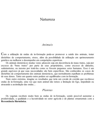 Natureza
Animais
Com a utilização de ondas de in-formação pode-se promover a saúde dos animais, tratar
distúrbios de comportamento, stress, além da possibilidade de utilização em aprimoramento
genético ou melhorar o desempenho em competições esportivas.
Os animais domésticos muitas vezes adoecem seja em decorrência de maus tratos, seja por
excesso de “bons tratos” por parte de seus proprietários, como excesso de alimento,
sedentarismo, ou mesmo por tratá-los como se fossem pequenos seres humanos. Esse é um
grande equívoco já que suas necessidades são bem específicas. São conhecidos os casos de
distúrbios de comportamento dos animais domésticos, que normalmente espelham os problemas
de seus donos. Tanto um quanto outro podem ser equilibrados com in-formação.
Num outro extremo, imagine os resultados que teria um cavalo de corrida que recebesse
ondas de in-formação, uma vez que num animal não temos a limitação do Ego, impedindo ou
atrasando a assimilação das ondas...
Plantas
Os vegetais recebem muito bem as ondas de in-formação, sendo possível aumentar a
produtividade, a qualidade e a lucratividade no setor agrícola e de plantas ornamentais com a
Ressonância Harmônica.
 