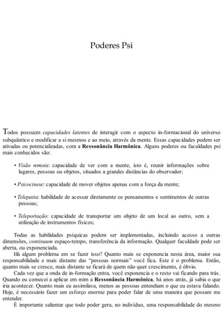 Poderes Psi
Todos possuem capacidades latentes de interagir com o aspecto in-formacional do universo
subquântico e modificar a si mesmos e ao meio, através da mente. Essas capacidades podem ser
ativadas ou potencializadas, com a Ressonância Harmônica. Alguns poderes ou faculdades psi
mais conhecidos são:
• Visão remota: capacidade de ver com a mente, isto é, reunir informações sobre
lugares, pessoas ou objetos, situados a grandes distâncias do observador;
• Psicocinese: capacidade de mover objetos apenas com a força da mente;
• Telepatia: habilidade de acessar diretamente os pensamentos e sentimentos de outras
pessoas;
• Teleportação: capacidade de transportar um objeto de um local ao outro, sem a
utilização de instrumentos físicos;
Todas as habilidades psíquicas podem ser implementadas, incluindo acesso a outras
dimensões, continuum espaço-tempo, transferência da informação. Qualquer faculdade pode ser
aberta, ou exponenciada.
Há algum problema em se fazer isso? Quanto mais se exponencia nesta área, maior sua
responsabilidade e mais distante das “pessoas normais” você fica. Este é o problema. Então,
quanto mais se cresce, mais distante se ficará de quem não quer crescimento, é óbvio.
Cada vez que a onda de in-formação entra, você exponencia e o resto vai ficando para trás.
Quando eu comecei a aplicar em mim a Ressonância Harmônica, há anos atrás, já sabia o que
iria acontecer. Quanto mais eu assimilava, menos as pessoas entendiam o que eu estava falando.
Hoje, é necessário fazer um esforço enorme para poder falar de uma maneira que possam me
entender.
É importante salientar que todo poder gera, no indivíduo, uma responsabilidade do mesmo
 
