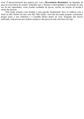 nível. O desenvolvimento dos poderes psi, com a Ressonância Harmônica, vai depender do
grau de consciência do usuário. Entendam que o Sistema é autorregulador e se protege do mau
uso de tais capacidades, como fraudar resultados de provas, acertar nas loterias ou invadir a
mente das pessoas.
Todo poder psíquico está atrelado a uma questão fundamental: Você se unificou com o
Todo ou não? Entrou em fase com Ele? Não? Então, você não tem poder psíquico consistente,
porque quem o tem realmente é a Centelha Divina dentro de você. Enquanto não houver
unificação, toda procura por poderes psíquicos não passa de mais uma busca do Ego.
 