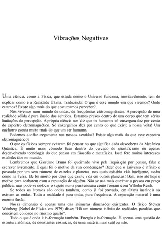 Vibrações Negativas
Uma ciência, como a Física, que estuda como o Universo funciona, inevitavelmente, tem de
explicar como é a Realidade Última. Traduzindo: O que é esse mundo em que vivemos? Onde
estamos? Existe algo mais do que costumamos perceber?
Nós vivemos num mundo de ondas, de frequências eletromagnéticas. A percepção de uma
realidade sólida é pura ilusão dos sentidos. Estamos presos dentro de um corpo que tem sérias
limitações de percepção. A própria ciência nos diz que os humanos só enxergam dez por cento
do espectro eletromagnético. Só enxergamos dez por cento do que existe à nossa volta! Um
cachorro escuta muito mais do que um ser humano.
Podemos confiar cegamente nos nossos sentidos? Existe algo mais do que esse espectro
eletromagnético?
O que os físicos sempre evitaram foi pensar no que significa cada descoberta da Mecânica
Quântica. É muito mais cômodo ficar dentro do cercado do cientificismo ou apenas
desenvolvendo tecnologia do que pensar em filosofia e metafísica. Isso fere muitos interesses
estabelecidos no mundo.
Lembremos que Giordano Bruno foi queimado vivo pela Inquisição por pensar, falar e
escrever livremente. E qual foi o motivo da sua condenação? Dizer que o Universo é infinito e
povoado por um sem número de estrelas e planetas, nos quais existiria vida inteligente, assim
como na Terra. Ele foi morto por dizer que existe vida em outros planetas! Bem, isso até hoje é
motivo para acabarem com a reputação de alguém. Não se usa mais queimar a pessoa em praça
pública, mas pode-se colocar o sujeito numa penitenciária como fizeram com Wilhelm Reich.
Se todos os átomos são ondas também, como já foi provado, em última instância só
existem as ondas. Toda a realidade é pura onda, pura frequência. A separação material é uma
enorme ilusão.
Nossa dimensão é apenas uma das inúmeras dimensões existentes. O físico Steven
Weinberg (Nobel de Física em 1979) disse: “Há um número infinito de realidades paralelas que
coexistem conosco no mesmo quarto”.
Tudo o que é onda é in-formação também. Energia e in-formação. É apenas uma questão de
estrutura atômica, de constantes cósmicas, de uma matéria mais sutil ou não.
 