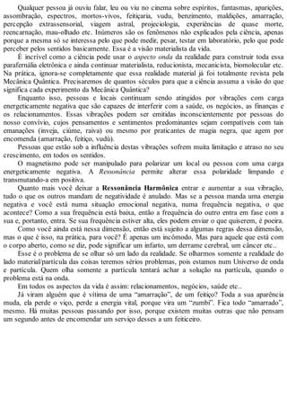 Qualquer pessoa já ouviu falar, leu ou viu no cinema sobre espíritos, fantasmas, aparições,
assombração, espectros, mortos-vivos, feitiçaria, vudu, benzimento, maldições, amarração,
percepção extrassensorial, viagem astral, projeciologia, experiências de quase morte,
reencarnação, mau-olhado etc. Inúmeros são os fenômenos não explicados pela ciência, apenas
porque a mesma só se interessa pelo que pode medir, pesar, testar em laboratório, pelo que pode
perceber pelos sentidos basicamente. Essa é a visão materialista da vida.
É incrível como a ciência pode usar o aspecto onda da realidade para construir toda essa
parafernália eletrônica e ainda continuar materialista, reducionista, mecanicista, biomolecular etc.
Na prática, ignora-se completamente que essa realidade material já foi totalmente revista pela
Mecânica Quântica. Precisaremos de quantos séculos para que a ciência assuma a visão do que
significa cada experimento da Mecânica Quântica?
Enquanto isso, pessoas e locais continuam sendo atingidos por vibrações com carga
energeticamente negativa que são capazes de interferir com a saúde, os negócios, as finanças e
os relacionamentos. Essas vibrações podem ser emitidas inconscientemente por pessoas do
nosso convívio, cujos pensamentos e sentimentos predominantes sejam compatíveis com tais
emanações (inveja, ciúme, raiva) ou mesmo por praticantes de magia negra, que agem por
encomenda (amarração, feitiço, vudú).
Pessoas que estão sob a influência destas vibrações sofrem muita limitação e atraso no seu
crescimento, em todos os sentidos.
O magnetismo pode ser manipulado para polarizar um local ou pessoa com uma carga
energeticamente negativa. A Ressonância permite alterar essa polaridade limpando e
transmutando-a em positiva.
Quanto mais você deixar a Ressonância Harmônica entrar e aumentar a sua vibração,
tudo o que os outros mandam de negatividade é anulado. Mas se a pessoa manda uma energia
negativa e você está numa situação emocional negativa, numa frequência negativa, o que
acontece? Como a sua frequência está baixa, então a frequência do outro entra em fase com a
sua e, portanto, entra. Se sua frequência estiver alta, eles podem enviar o que quiserem, é poeira.
Como você ainda está nessa dimensão, então está sujeito a algumas regras dessa dimensão,
mas o que é isso, na prática, para você? É apenas um incômodo. Mas para aquele que está com
o corpo aberto, como se diz, pode significar um infarto, um derrame cerebral, um câncer etc..
Esse é o problema de se olhar só um lado da realidade. Se olharmos somente a realidade do
lado material/partícula das coisas teremos sérios problemas, pois estamos num Universo de onda
e partícula. Quem olha somente a partícula tentará achar a solução na partícula, quando o
problema está na onda.
Em todos os aspectos da vida é assim: relacionamentos, negócios, saúde etc..
Já viram alguém que é vítima de uma “amarração”, de um feitiço? Toda a sua aparência
muda, ela perde o viço, perde a energia vital, porque vira um “zumbi”. Fica todo “amarrado”,
mesmo. Há muitas pessoas passando por isso, porque existem muitas outras que não pensam
um segundo antes de encomendar um serviço desses a um feiticeiro.
 