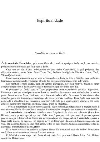 Espiritualidade
Fundir-se com o Todo
A Ressonância Harmônica, pela capacidade de transferir qualquer in-formação ao usuário,
permite ao mesmo entrar em fase com o Todo.
Cada um de nós é uma individuação de uma única Consciência, à qual podemos dar
diferentes nomes como Deus, Aton, Todo, Tao, Brahma, Inteligência Cósmica, Fonte, Tupã,
Vácuo Quântico etc.
Essa Consciência maior, como uma infinita onda, é a fonte de toda a Criação, mas ganha in-
formação e complexidade crescentes através das nossas experiências como indivíduos.
Nós também somos ondas, além de sermos partículas. Por esse motivo, podemos fazer
conexão direta com o Todo através das in-formações que trocamos com Ele.
O processo da fusão com o Todo proporciona uma experiência cósmica inigualável.
Passamos a ser um canal por onde o Todo se manifesta livremente, sem resistências de nossa
parte. Entramos em fluxo contínuo com a fonte de toda a vida. Deixamos de ser vítimas das
situações para nos tornarmos cocriadores de nossa própria realidade. Essa fusão nos conecta
com toda a abundância do Universo e nos provê de tudo pelo qual sempre lutamos com tanto
esforço, sejam bens materiais, sucesso, saúde, amor ou felicidade.
Ter essa experiência está ao nosso alcance. Tudo é possível porque tudo é energia, tudo é
uma só consciência. E consciência também é in-formação, que pode ser acessada e transferida.
A Ressonância Harmônica transfere uma frequência de altíssima vibração (Pura Luz
Divina) para a pessoa que deseja recebê-la, mas é preciso pedir por isso. A pessoa apenas
precisa desejar e deixar a Luz Divina ser incorporada no seu corpo. A Luz é assimilada e passa a
fazer parte integral do seu ser. Em seguida deve-se deixar que Ela atue em todas as áreas da sua
vida. Ela assumirá todos os seus problemas, todos os seus medos, todas as ansiedades, todas as
carências, transmutando-as em Amor.
Esse Amor será a sua essência dali para diante. Ele conduzirá tudo da melhor forma para
você. Para a vida de sonhos que você sequer sonhou.
É difícil descrever o que este Amor (Luz) pode fazer por você. Basta deixar fluir. Deixar
acontecer. Deixar amar.
 