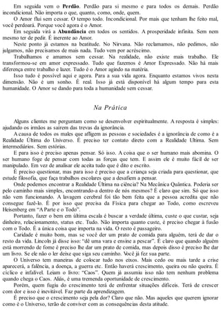 Em seguida vem o Perdão. Perdão para si mesmo e para todos os demais. Perdão
incondicional. Não importa o que, quanto, como, onde, quem.
O Amor flui sem cessar. O tempo todo. Incondicional. Por mais que tenham lhe feito mal,
você perdoará. Porque você agora é o Amor.
Em seguida virá a Abundância em todos os sentidos. A prosperidade infinita. Sem nem
mesmo ter de pedir. É inerente ao Amor.
Neste ponto já estamos na beatitude. No Nirvana. Não reclamamos, não pedimos, não
julgamos, não precisamos de mais nada. Tudo vem por acréscimo.
Trabalhamos e amamos sem cessar. Na realidade, não existe mais trabalho. Ele
transformou-se em amor expressado. Tudo que fazemos é Amor Expressado. Não há mais
diferença entre trabalho e lazer. Tudo é o Amor agindo na matéria.
Isso tudo é possível aqui e agora. Para a sua vida agora. Enquanto estamos vivos nesta
dimensão. Não é um sonho. É real. Isso já está disponível há algum tempo para esta
humanidade. O Amor se dando para toda a humanidade sem cessar.
Na Prática
Alguns clientes me perguntam como se desenvolver espiritualmente. A resposta é simples:
ajudando os irmãos as saírem das trevas da ignorância.
A causa de todos os males que afligem as pessoas e sociedades é a ignorância de como é a
Realidade Última do Universo. É preciso ter contato direto com a Realidade Ultima. Sem
intermediários. Sem estórias.
E para isso é preciso apenas pensar. Só isso. A coisa que o ser humano mais abomina. O
ser humano foge de pensar com todas as forças que tem. E assim ele é muito fácil de ser
manipulado. Em vez de analisar ele aceita tudo que é dito e escrito.
É preciso questionar, mas para isso é preciso que a criança seja criada para questionar, que
estude filosofia, que faça trabalhos escolares que a desafiem a pensar.
Onde podemos encontrar a Realidade Última na ciência? Na Mecânica Quântica. Poderia ser
pelo caminho mais simples, encontrando-a dentro de nós mesmos? É claro que sim. Só que isso
não vem funcionando. A lavagem cerebral foi tão bem feita que a pessoa acredita que não
consegue fazê-lo. É por isso que precisa da Física para chegar ao Todo, como escreveu
Heisenberg em “AParte e o Todo”.
Portanto, fazer o bem em última escala é buscar a verdade última, custe o que custar, seja
dinheiro, relacionamento, status etc. Tudo. Não importa quanto custe, é preciso chegar à fusão
com o Todo. É a única coisa que importa na vida. O resto é passageiro.
Caridade é muito bom, mas se você der um prato de comida para alguém, terá de dar o
resto da vida. Lincoln já disse isso: “dê uma vara e ensine a pescar”. É claro que quando alguém
está morrendo de fome é preciso lhe dar um prato de comida, mas depois disso é preciso lhe dar
um livro. Se ele não o ler deixe que siga seu caminho. Você já fez sua parte.
O Universo tem maneiras de colocar tudo nos eixos. Mais cedo ou mais tarde a crise
aparecerá, a falência, a doença, a guerra etc. Então haverá crescimento, queira ou não queira. É
cíclico e infalível. Leiam o livro: “Caos”. Quem já assumiu isso não tem nenhum problema
quando chega o Caos. Aliás, é uma tremenda oportunidade de crescimento.
Porém, quem fugiu do crescimento terá de enfrentar situações difíceis. Terá de crescer
com dor e isso é inevitável. Faz parte da aprendizagem.
É preciso que o crescimento seja pela dor? Claro que não. Mas aqueles que querem ignorar
como é o Universo, terão de conviver com as consequências desta atitude.
 