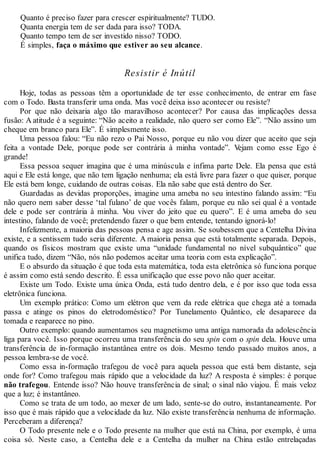 Quanto é preciso fazer para crescer espiritualmente? TUDO.
Quanta energia tem de ser dada para isso? TODA.
Quanto tempo tem de ser investido nisso? TODO.
É simples, faça o máximo que estiver ao seu alcance.
Resistir é Inútil
Hoje, todas as pessoas têm a oportunidade de ter esse conhecimento, de entrar em fase
com o Todo. Basta transferir uma onda. Mas você deixa isso acontecer ou resiste?
Por que não deixaria algo tão maravilhoso acontecer? Por causa das implicações dessa
fusão: A atitude é a seguinte: “Não aceito a realidade, não quero ser como Ele”. “Não assino um
cheque em branco para Ele”. É simplesmente isso.
Uma pessoa falou: “Eu não rezo o Pai Nosso, porque eu não vou dizer que aceito que seja
feita a vontade Dele, porque pode ser contrária à minha vontade”. Vejam como esse Ego é
grande!
Essa pessoa sequer imagina que é uma minúscula e ínfima parte Dele. Ela pensa que está
aqui e Ele está longe, que não tem ligação nenhuma; ela está livre para fazer o que quiser, porque
Ele está bem longe, cuidando de outras coisas. Ela não sabe que está dentro do Ser.
Guardadas as devidas proporções, imagine uma ameba no seu intestino falando assim: “Eu
não quero nem saber desse ‘tal fulano’ de que vocês falam, porque eu não sei qual é a vontade
dele e pode ser contrária à minha. Vou viver do jeito que eu quero”. E é uma ameba do seu
intestino, falando de você; pretendendo fazer o que bem entende, tentando ignorá-lo!
Infelizmente, a maioria das pessoas pensa e age assim. Se soubessem que a Centelha Divina
existe, e a sentissem tudo seria diferente. A maioria pensa que está totalmente separada. Depois,
quando os físicos mostram que existe uma “unidade fundamental no nível subquântico” que
unifica tudo, dizem “Não, nós não podemos aceitar uma teoria com esta explicação”.
E o absurdo da situação é que toda esta matemática, toda esta eletrônica só funciona porque
é assim como está sendo descrito. É essa unificação que esse povo não quer aceitar.
Existe um Todo. Existe uma única Onda, está tudo dentro dela, e é por isso que toda essa
eletrônica funciona.
Um exemplo prático: Como um elétron que vem da rede elétrica que chega até a tomada
passa e atinge os pinos do eletrodoméstico? Por Tunelamento Quântico, ele desaparece da
tomada e reaparece no pino.
Outro exemplo: quando aumentamos seu magnetismo uma antiga namorada da adolescência
liga para você. Isso porque ocorreu uma transferência do seu spin com o spin dela. Houve uma
transferência de in-formação instantânea entre os dois. Mesmo tendo passado muitos anos, a
pessoa lembra-se de você.
Como essa in-formação trafegou de você para aquela pessoa que está bem distante, seja
onde for? Como trafegou mais rápido que a velocidade da luz? A resposta é simples: é porque
não trafegou. Entende isso? Não houve transferência de sinal; o sinal não viajou. É mais veloz
que a luz; é instantâneo.
Como se trata de um todo, ao mexer de um lado, sente-se do outro, instantaneamente. Por
isso que é mais rápido que a velocidade da luz. Não existe transferência nenhuma de informação.
Perceberam a diferença?
O Todo presente nele e o Todo presente na mulher que está na China, por exemplo, é uma
coisa só. Neste caso, a Centelha dele e a Centelha da mulher na China estão entrelaçadas
 