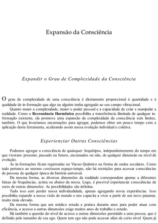 Expansão da Consciência
Expandir o Grau de Complexidade da Consciência
O grau de complexidade de uma consciência é diretamente proporcional à quantidade e à
qualidade de in-formação que algo ou alguém tenha agregado ao seu campo vibracional.
Quanto maior a complexidade, maior o poder pessoal e a capacidade de criar e manipular a
realidade. Como a Ressonância Harmônica possibilita a transferência ilimitada de qualquer in-
formação existente, ela promove uma expansão da complexidade da consciência sem limites,
também. O que levaríamos encarnações para agregar, podemos obter em pouco tempo com a
aplicação desta ferramenta, acelerando assim nossa evolução individual e coletiva.
Experienciar Outras Consciências
Podemos agregar a consciência de quaisquer Arquétipos, independentemente do tempo em
que viveram: presente, passado ou futuro, encarnados ou não, de qualquer dimensão ou nível de
evolução.
As in-formações ficam registradas no Vácuo Quântico na forma de ondas escalares. Como
tudo pertence ao mesmo continuum espaço-tempo, não há restrições para acessar consciências
de pessoas de qualquer época da história universal.
Da mesma forma, as diversas dimensões da realidade correspondem apenas a diferentes
faixas de frequências, acima ou abaixo da nossa. Logo, é possível experienciar consciências de
seres de outras dimensões. As possibilidades são infinitas.
Tudo isso sem perder nossa individualidade, apenas agregando novas experiências. Isso
possibilita expandir a nossa visão de mundo e nos capacita a viver a partir de um novo patamar,
muito mais elevado.
Da mesma forma que um médico estuda e pratica durante anos para poder atuar com
eficiência, o acesso a outras dimensões exige muitos anos de trabalho e estudo.
Há também a questão do nível de acesso a outras dimensões permitido a uma pessoa, que é
definido pelo tamanho de seu ego. Quem tem ego não pode acessar além de certo nível. Quem já
 
