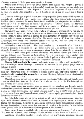 pôs o ego a serviço do Todo, pode subir nos níveis de acesso.
Quanto mais trabalho e amor têm pelos irmãos, mais acesso terá. Porque a questão é
simples: o que a pessoa fará com a in-formação? Usará para fins pessoais ou para ajudar aos
irmãos? É isso que define o destino da pessoa. Existem seres estagnados há seis, dez mil anos
ou mais, que ainda estão apegados ao ego. E ficarão assim até que entendam que o Todo é
Amor.
A ciência pode negar o quanto quiser, mas qualquer pessoa que vá num centro espírita, de
umbanda, de candomblé, num vidente, num médium etc., terá comprovação experimental
imediata sobre a existência de outras dimensões da realidade, que não passam, na verdade, de
faixas de frequências diferentes da nossa, com diferentes constantes físicas. São diferentes
mundos com novas leis de física, química, sociologia, economia etc.. Cada vez mais sutis, mas
tão sólidos para seus habitantes como é a terceira dimensão para nós.
Na verdade todos esses mundos estão unidos e entrelaçados, o tempo inteiro, pois não há
nada separado no Universo. Todas as dimensões se interpenetram. Estamos em todas elas ao
mesmo tempo. O que as separa é o alcance da nossa percepção. Os médiuns são pessoas que
tem o meio de acesso a outras dimensões. São canais abertos. Só isso. São meios de
comunicação que cedem seus aparelhos físicos, seus corpos, para que seres de outras
dimensões possam se comunicar fisicamente conosco.
A consciência nunca desaparece. Ela é pura energia e energia não acaba só se transforma.
Quando a consciência se separa do corpo, com a morte física, ela continua vivendo em outra
dimensão. E usando outro corpo de acordo com as leis de física da nova dimensão em que está.
Todos nós transitamos pelas diversas dimensões. Pelo menos aqueles que sabem e que
querem. Estamos num Universo de livre-arbítrio. Você escolhe o que quer perceber. Isso
significa que você apenas controla sua percepção. E olhe lá, pois as técnicas subliminares podem
por quaisquer pensamentos na sua cabeça e você achar que são seus!
No caso da Ressonância Harmônica, onde vocês acham que estão as in-formações? Onde
está a in-formação de um Arquétipo? Onde está a in-formação de uma pessoa que já viveu há
milhares de anos?
Através da Ressonância Harmônica pode se provar a existência da vida espiritual. Tudo
pode ser comprovado pelas in-formações acessadas através dela. Impossível separar o lado
espiritual e a Ressonância Harmônica, bem como da Mecânica Quântica. Mas, a ciência reluta
ferozmente em assumir isso.
O problema sobra para as pessoas que vivem no mundo real. Todos estão entrelaçados com
o lado espiritual. Queiramos ou não. Gostemos ou não. Aceitemos ou não. E o lado espiritual
está afetando nossa vida o tempo todo.
O que vocês acham que acontece com um assassino, um alcoólatra, um drogado, quando
morrem? Desaparecem? Deixam de existir? Vão para o descanso eterno? Onde? Esse descanso
eterno, que falam nos funerais, é um lugar? Uma dimensão? O que é isso? Se for um lugar só
pode ser uma dimensão diferente da nossa, certo? Com tudo aquilo que escrevi acima. Novas
constantes cósmicas etc.
Por outro lado, temos aqueles que acreditam no Inferno. A questão permanece: isso é um
lugar? Uma dimensão diferente da nossa? É eterno? Bom, lógico que o Universo é eterno.
Energia não desaparece. A questão é o conceito de sofrimento eterno conduzido por um deus.
Estamos discutindo se existem outras dimensões ou não. A ciência diz que não. Os materialistas
dizem que não. Mas, os experimentos mostram que sim. Como ficamos?
Lembrem-se de que, na realidade, não existe separação entre as dimensões. É só na nossa
cabeça que isso acontece. Só na nossa percepção e na nossa escolha de não ver a realidade.
Alcoólatras, drogados e suicidas, todos eles sofrem com interferências espirituais. Se essas
 