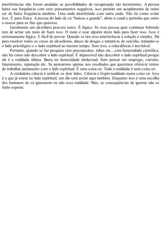 interferências não forem anuladas as possibilidades de recuperação são inexistentes. A pessoa
baixa sua frequência com seus pensamentos negativos, isso permite um acoplamento de outro
ser de baixa frequência também. Uma onda interferindo com outra onda. Não há como evitar
isso. É pura física. A pessoa do lado de cá “baixou a guarda”, abriu o canal e permitiu que outro
a usasse para os fins que quisesse.
Geralmente um alcoólatra procura outro. É lógico. Se essa pessoa quer continuar bebendo
tem de achar um meio de fazer isso. O meio é usar alguém deste lado para fazer isso. Isso é
extremamente lógico. E fácil de provar. Quando se tira essa interferência a solução é simples. Dá
para resolver todos os casos de alcoolismo, abuso de drogas e tentativas de suicídio, tratando-se
o lado psicológico e o lado espiritual ao mesmo tempo. Sem isso, a reincidência é inevitável.
Portanto, quando se faz pesquisa sem preconceitos, tabus etc., com honestidade científica,
não há como não descobrir o lado espiritual. É impossível não descobrir o lado espiritual porque
ele é a realidade última. Basta ter honestidade intelectual. Sem pensar em emprego, carreira,
faturamento, reputação etc. Se pensarmos apenas nos resultados que queremos oferecer temos
de trabalhar juntamente com o lado espiritual. É uma coisa só. Toda a realidade é uma coisa só.
A verdadeira ciência é unificar os dois lados. Ciência e Espiri-tualidade numa coisa só. Isso
é o que já existe no lado espiritual, um dia será assim aqui também. Enquanto isso é uma escolha
dos humanos de cá ignorarem ou não essa realidade. Mas, as consequências de ignorar não se
farão esperar.
 