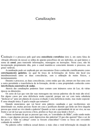 Canalizações
Canalização é o processo pelo qual uma consciência extrafísica (isto é, em outra faixa de
vibração diferente da nossa) se utiliza do aparato psicofísico de um indivíduo, ao qual damos o
nome de canal, para transmitir informações, mensagens ou instruções. Neste caso, não há
incorporação propriamente dita, pois o canal mantém-se consciente durante o processo, em
graus variáveis.
Acanalização pode ser explicada por um mecanismo físico conhecido cientificamente como
entrelaçamento quântico, no qual há troca de in-formações de forma não local (ou
interdimensional) entre as duas consciências, sem a utilização de meios físicos, e
instantaneamente.
Durante o processo, as duas consciências, como ondas que são, entram em fase uma com
a outra permitindo a transferência da in-formação, devido a uma propriedade conhecida como
interferência construtiva de ondas.
Através das canalizações podemos fazer contato com inúmeros seres de Luz, de várias
épocas ou dimensões.
Os seres de Luz que vem dar suas mensagens nas nossas palestras são do mais alto nível.
Em alguns casos por uma deferência muito especial, porque um ser com tanta sabedoria
“deslocar-se” para um planeta de escassa evolução é uma deferência muito, mas muito especial.
É uma situação única. E qual a reação que notamos?
Quando anunciamos que vai haver uma palestra canalizada e que receberemos um
determinado ser, muitas pessoas ficam em casa e justificam dizendo que lerão um livro daquela
pessoa que estará ao vivo dando a palestra! Quando se tem a oportunidade de ter ao vivo, na sua
frente o ser de Luz que escreveu o livro, prefere-se ficar em casa lendo o livro?...
Outras reclamam de que as pessoas que vem, os “convidados do Hélio”, estão sendo muito
duros, e que algumas pessoas saem depressivas das palestras! O que elas querem? Que o ser de
luz passe a “mão na cabeça” como se fossem criancinhas? Como se fosse um vovozinho
cuidando do netinho?
Na palestra sobre violência sexual demos a mais clara e total informação da situação do
 
