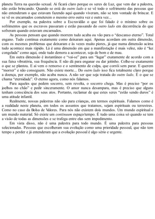 planeta Terra na questão sexual. Aí ficará claro porque os seres de Luz, que vem dar a palestra,
não estão brincando. Quando se está do outro lado e se vê todo o sofrimento das pessoas que
não entenderam o que estavam fazendo aqui quando viveram, não se tem vontade de brincar. E
se vê os encarnados cometerem o mesmo erro outra vez e outra vez...
Por exemplo, na palestra sobre a Escravidão o que foi falado é o mínimo sobre os
sofrimentos que os escravos passaram e estão passando do outro lado em decorrência do que
sofreram quando estavam encarnados.
As pessoas pensam que quando morrem tudo acaba ou vão para o “descanso eterno”. Total
engano. Tudo continua exatamente como deixaram aqui. Apenas acordam em outra dimensão,
com os mesmos problemas que deixaram e às vezes muito piores, já que numa dimensão acima
tudo acontece mais rápido. Lá é uma dimensão em que a manifestação é mais veloz, não é “luz
congelada” como aqui, onde tudo demora a acontecer, seja de bom e de mau.
Em outra dimensão é instantâneo e “vai-se” para um “lugar” exatamente de acordo com a
sua faixa vibratória, sua frequência. E não dá para enganar ou dar jeitinho. Colhe-se exatamente
o que se plantou. E ai vem o remorso e o sentimento de culpa, que corrói sem parar. E querem
“morrer” e não conseguem. Não existe morte... Do outro lado isso fica totalmente claro porque
a doença, por exemplo, não acaba nunca. A não ser que seja tratada do outro lado. É o que se
chama “eternidade”. O eterno agora, como nós falamos.
Para aqueles que pedem socorro, sem revolta, o socorro chega. Mas é preciso “por os
joelhos no chão” e pedir sinceramente. O amor nunca desampara, mas é preciso que alguns
tenham consciência dos seus atos. Portanto, reclamar de que estes seres “estão sendo duros” é
uma atitude infantil.
Realmente, nossas palestras não são para crianças, em termos espirituais. Falamos como é
a realidade neste planeta, em todos os assuntos que tratamos, sejam espirituais ou terrestres.
Como no caso da Bolsa de Valores. Para nós não existem dois mundos. Um mundo espiritual e
um mundo material. Só existe um continuum espaço/tempo. É tudo uma coisa só quando se tem
a visão de todas as dimensões e se trafega entre elas sem impedimento.
Em vista disso, não é uma palestra para todo mundo. É uma palestra para pessoas
selecionadas. Pessoas que escolheram sua evolução como uma prioridade pessoal, que não tem
tempo a perder e já entenderam que a evolução pessoal é algo sério e urgente.
 