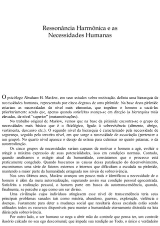 Ressonância Harmônica e as
Necessidades Humanas
O psicólogo Abraham H. Maslow, em seus estudos sobre motivação, definiu uma hierarquia de
necessidades humanas, representada por cinco degraus de uma pirâmide. Na base desta pirâmide
estariam as necessidades de nível mais elementar, que impelem o homem a saciá-las
prioritariamente sendo que, apenas quando satisfeitas avança-se em direção às hierarquias mais
elevadas, de nível “superior” (metamotivações).
No trabalho original de Maslow, vemos que na base da pirâmide encontra-se o grupo de
necessidades mais básico que é o fisiológico, ligado à sobrevivência (alimento, abrigo,
vestimenta, descanso etc.). O segundo nível da hierarquia é caracterizado pela necessidade de
segurança, seguido pelo terceiro nível, em que surge a necessidade de associação (pertencer a
um grupo). No quarto nível aparece o desejo de estima para culminar no quinto patamar, o da
autorrealização.
Os cinco grupos de necessidades seriam capazes de motivar o homem a agir, evoluir e
atingir a máxima expressão de suas potencialidades, isso em condições normais. Contudo,
quando analisamos o estágio atual da humanidade, constatamos que o processo está
praticamente congelado. Quando buscamos as causas dessa paralisação do desenvolvimento,
encontramos uma série de fatores externos e internos que dificultam a escalada na pirâmide,
mantendo a maior parte da humanidade estagnada nos níveis de sobrevivência.
Nos seus últimos anos, Maslow avançou um pouco mais e identificou a necessidade de o
homem ir além da mera autorrealização, superando assim sua condição pessoal egocentrada.
Satisfeita a realização pessoal, o homem parte em busca da autotranscendência, quando,
finalmente, se percebe e age como um ser divino.
Uma civilização cujos indivíduos atingissem esse nível de transcendência teria seus
principais problemas sanados tais como miséria, abandono, guerras, exploração, violência e
doenças. Justamente para deter a mudança social que resultaria dessa escalada estão sendo
utilizados todos os recursos disponíveis para manter a humanidade eternamente distraída na luta
diária pela sobrevivência.
Por outro lado, o ser humano se nega a abrir mão do controle que pensa ter, um controle
ilusório calcado no seu ego descomunal, que impede sua rendição ao Todo, o único e verdadeiro
 