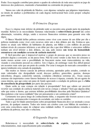 Poder. Essa negação contribui para piorar o quadro de submissão de toda uma espécie ao jogo de
interesses dos poderosos, mantendo a humanidade na contramão do progresso.
Vamos nos valer da pirâmide de Maslow, com algumas variações que julgamos importantes,
no intuito de analisar a problemática de cada degrau motivacional bem como propor soluções
para saná-la.
O Primeiro Degrau
Esse é o degrau mais inferior da pirâmide onde se encontra uma grande parte da população
mundial. Refere-se às necessidades humanas relacionadas à sobrevivência pessoal tais como
alimentação, vestuário, abrigo, saúde e recursos financeiros mínimos para garantir uma vida
digna.
O Banco Mundial define pobreza extrema como viver com menos de um dólar por dia e
pobreza moderada como viver com recursos entre um e dois dólares por dia. Estima-se que,
dentre os atuais sete bilhões de habitantes do planeta, um bilhão e cem milhões de pessoas
tenham níveis de consumo inferiores a um dólar por dia e que dois bilhões e setecentos milhões
tenham um nível inferior a dois dólares, ou seja, pelo menos um terço da humanidade
encontra-se em condições severas de carência material.
É fácil perceber que é impossível motivar o grupo de pessoas que se encontra preso no
primeiro degrau a consumir, se ele passa fome. Não há como vender a elas bens de consumo e
muito menos acenar com a possibilidade de buscarem metas mais transcendentes na vida,
visando o crescimento pessoal ou coletivo. Isto é lógico, de estômago vazio fica difícil pensar
em assuntos mais sutis que um prato de comida. Por estar à margem do mercado consumidor se
ignora totalmente esta camada da população.
São muitos os fatores causais de pobreza extrema, apontados pelos estudos, contudo os
mais valorizados são: desigualdade social, descaso político, genocídios, guerras, doenças
(alcoolismo, drogas), catástrofes naturais, condições climáticas extremas etc.. Essas causas
externas são importantes como fatores limitantes do acesso à riqueza, contudo, há um agente de
causa interna, que age como um pano de fundo agravando a condição de pobreza que é a falta
da consciência da prosperidade por parte das pessoas.
Quais serão as suas crenças em relação à prosperidade? Será que sabem ser possível
reverter sua condição de carência material com novas crenças e atitudes? Será que alguma delas
sabe que existe o átomo, que existem infinitas possibilidades descritas pela Mecânica Quântica?
Que podemos criar nossa realidade? Que um pensamento e um sentimento criam?
Certamente isso passa longe do conhecimento delas, e enquanto não tiverem acesso a esse
conhecimento, permanecerão à margem da sociedade, em todos os sentidos.
Tudo o que foi falado anteriormente sobre prosperidade financeira deve ser ensinado a essas
pessoas, de qualquer maneira. Todos nós temos um cérebro com cem bilhões de neurônios e
com uma consciência capaz de colapsar uma realidade melhor. O assistencialismo remedia o
problema da pobreza, mas não o soluciona.
O Segundo Degrau
Relaciona-se à necessidade de sobrevivência da espécie, representada pelos
relacionamentos, mais especificamente pela sexualidade.
 