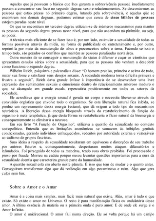 Aqueles que já possuem o básico que lhes garanta a sobrevivência pessoal, imediatamente
passam a concentrar seu foco no segundo degrau: sexo e relacionamentos. Se descontarmos as
pessoas que estão presas no primeiro degrau, lutando pela sobrevivência, e aquelas que se
encontram nos demais degraus, podemos estimar que cerca de cinco bilhões de pessoas
estejam paradas neste nível.
Os que se encontram no terceiro degrau utilizam-se de inúmeros mecanismos para manter
as pessoas do segundo degrau presas neste nível, para que não ascendam na pirâmide, ou seja,
ao poder.
A técnica mais eficiente de se fazer isso é, por um lado, estimular a sexualidade de todas as
formas possíveis através da mídia, na forma de publicidade ou entretenimento e, por outro,
reprimi-la por meio da manutenção de tabus e preconceitos sobre o tema. Fazendo-se isso o
tempo todo, são gerados os conflitos que mantém as pessoas paralisadas nesta área.
Outra maneira de se conseguir a manutenção do status é difamar e caçar os cientistas que
apresentam estudos sérios sobre a sexualidade, para que as pessoas não venham a descobrir
como funciona o segundo degrau.
Wilhelm Reich, psiquiatra e psicanalista disse: “O homem precisa, primeiro e acima de tudo,
matar sua fome e satisfazer seus desejos sexuais. A sociedade moderna torna difícil a primeira e
frustra a segunda”. Reich dava grande ênfase à importância de se desenvolver uma livre
expressão dos sentimentos sexuais e emocionais dentro do relacionamento amoroso maduro o
que, se alcançado em grande escala, repercutiria positivamente em todos os setores da
sociedade.
Ele acreditava que a energia sexual é gerada no corpo e necessita liberar-se através da
convulsão orgástica que envolve todo o organismo. Se esta liberação natural fica inibida, se
produz um represamento dessa energia (estase), que dá origem a todo tipo de mecanismos
neuróticos. A liberação dessa energia bloqueada através do restabelecimento da função do
orgasmo é meta terapêutica, já que desta forma se restabeleceria o fluxo natural da bioenergia e
consequentemente se eliminaria a neurose.
Em seu livro “A Função do Orgasmo”, utilizava a questão da sexualidade no contexto
sociopolítico. Entendia que as limitações econômicas se somavam às inibições genitais
condicionadas, gerando indivíduos enfraquecidos, sedentos por autoridade externa e vulneráveis
ao sadismo de grupos fascistas.
Suas ideias a respeito da sexualidade resultaram em equívocos e distorções de seu trabalho
por autores futuros e, consequentemente, despertaram muitos ataques difamatórios e
infundados. Foi perseguido de todas as maneiras, tendo suas obras proibidas. Foi processado e
preso por fraude. Morreu na cadeia porque ousou levantar questões importantes para a cura da
sexualidade doentia que caracteriza grande parte da humanidade.
A questão sexual está em aberto neste planeta. É isso que tem de mudar e o quanto antes.
Conseguiram transformar algo que dá realização em algo pecaminoso e ruim. Algo que gera
culpa sem fim.
Sobre o Amor e o Amar
Amar é a coisa mais simples, mais fácil, mais natural que existe. Aliás, amar é tudo o que
existe. Só existe o amor no Universo. O resto é pura manifestação física ou ondulatória desse
amor. A última essência da matéria ou a primeira onda é puro amor. E de onde ele surge é o
Amor Infinito.
O amor é unidirecional. O amor flui numa direção. Ele só volta porque há um campo
 