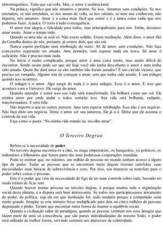 eletromagnético. Tudo que vai volta. Mas, o amor é unidirecional.
Na prática, significa que nós amamos e pronto. Só isso. Amamos sem condições. Se nos
entendem, se não entendem, se nos amam de volta, se nos odeiam, se nem nos conhecem; não
importa, nós amamos. Amar é a coisa mais fácil que existe e é a única coisa sadia que nós
podemos fazer. Aúnica. O resto é tudo consequência.
O amor traz alegria e felicidade para todos, mas principalmente para nós. Então, devemos
amar muito. Amar o tempo todo.
Quando se ama não se está só. Não existe solidão. Existe meditação. Além disto, o amor flui
da Centelha dentro de nós; portanto, já somos dois, que são um.
Nunca espere perfeição nem retribuição do outro. Só dê amor, sem condições. Não faça
concessões esperando ser amado. Ame primeiro, sem esperar nada em troca. Só amar é
suficiente. Não é preciso mais nada.
No início é muito complicado, porque amor é uma coisa muito, mas muito difícil de
encontrar. Sendo assim pode ser que até hoje você não tenha descoberto o amor e nem tenha
sido amado. Quem lhe dará amor se eles também não foram amados? É um circulo vicioso, que
precisa ser rompido. Alguém tem de começar a amar, sem que tenha sido amado. É um milagre
quando isso acontece.
O milagre é o amor. Algo surgir do nada é o puro milagre. Esse é o amor. É isso que
acontece com o Universo. Ele surge do amor.
Quando entender e sentir isso sua vida será transformada. Ela brilhará como um sol. Ela
emitira amor por onde andar e todos sentirão isso. Sua vida será brilhante, radiante,
transformadora. E será feliz.
Não importa o que os outros pensem. Ame sem esperar retribuição. Isso não é um negócio.
Não faça disto um negócio. Deixe o amor ser sua natureza. Ele já o é. Deixe que ele assuma o
controle da sua vida.
Faça como o poeta: “Na minha vida mando eu, escolho amar”.
O Terceiro Degrau
Refere-se à necessidade de poder.
No terceiro degrau encontra-se a elite, os mega empresários, os banqueiros, os políticos, os
milionários e bilionários que fazem parte das mais poderosas corporações mundiais.
Pode-se estimar que, no máximo, um milhão de pessoas no mundo tenham acesso a algum
tipo de poder. Todas as pessoas que se encontram neste degrau tiveram satisfeitas suas
necessidades mais básicas de sobrevivência e sexo. Por isso, seu interesse se transfere para o
poder sobre coisas e pessoas.
Este é o poder que vem da necessidade do Ego de ter mais controle sobre tudo, baseado no
medo íntimo de ficar sem.
Quando houver muitas pessoas no terceiro degrau, é porque mudou toda a organização
social deste planeta, e a disputa será bem interessante. Se todos nós participássemos ativamente
do poder, da política, seja ela em que instituição for, tudo mudaria porque a competição seria
muito grande. Imagine se este número fosse multiplicado para dois ou cinco milhões de pessoas
disputando o poder. Teriam que encontrar outra forma de manter o equilíbrio social.
Quando a civilização saltar de paradigma, quando as pessoas sentirem nos seus âmagos que
fazem parte de uma só consciência, que são partes individualizadas do mesmo Todo, o poder
será utilizado de melhor forma, servindo somente aos interesses da coletividade.
 