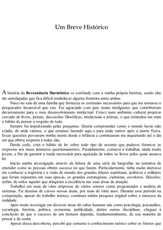 Um Breve Histórico
A história da Ressonância Harmônica se confunde com a minha própria história, sendo elas
tão entrelaçadas que fica difícil estabelecer alguma fronteira entre ambas.
Nasci no seio de uma família que forneceu os estímulos necessários para que me tornasse o
pesquisador incansável que sou. Fui agraciado com pais muito inteligentes que contribuíram
decisivamente para o meu desenvolvimento intelectual. Cresci num ambiente cultural propício
cercado de livros, jornais, discussões filosóficas, intelectuais e artistas, o que estimulou em mim
o hábito de pensar a respeito de tudo.
Sempre fui impulsionado pelas perguntas. Queria compreender como o mundo havia sido
criado, de onde viemos, o que estamos fazendo aqui e para onde vamos após a morte física.
Essas questões povoaram minha mente desde a infância e continuaram me inquietando até o dia
em que obtive resposta a todas elas.
Desde cedo, criei o hábito de ler sobre todo tipo de assunto que pudesse fornecer as
respostas aos meus inúmeros questionamentos. Paralelamente, comecei a trabalhar, ainda muito
jovem, a fim de garantir a renda necessária para aquisição de todos os livros pelos quais ansiava
ler.
Iniciei minha investigação através da leitura de uma série de biografias na tentativa de
entender como as pessoas obtém sucesso no que fazem. Particularmente, tinha muito interesse
em conhecer a trajetória e a visão de mundo dos grandes líderes espirituais, políticos e militares
que foram expoentes em suas épocas, os grandes estrategistas, cientistas, escritores, filósofos;
enfim, de todos aqueles que atingiram a excelência nas suas áreas de atuação.
Trabalhei em mais de vinte empresas de vários setores como programador e analista de
sistemas. Fiz dezenas de cursos nessas áreas, por mais de vinte anos. Durante esse período na
computação, apesar do trabalho intenso, continuei minha pesquisa original sobre a natureza da
realidade.
Após muito investigar em diversas áreas do saber humano tais como psicologia, psicanálise,
sociologia, história, política, economia, publicidade, dentre outras disciplinas, cheguei à
conclusão de que o sucesso de um homem depende, fundamentalmente, de sua maneira de
pensar e de sentir.
Apesar dessa descoberta, percebi que somente o conhecimento teórico sobre os fatores que
 