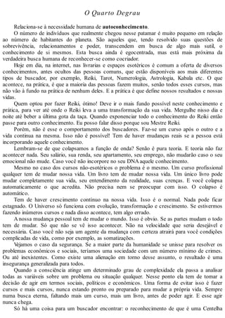 O Quarto Degrau
Relaciona-se à necessidade humana de autoconhecimento.
O número de indivíduos que realmente chegou nesse patamar é muito pequeno em relação
ao número de habitantes do planeta. São aqueles que, tendo resolvido suas questões de
sobrevivência, relacionamentos e poder, transcendem em busca de algo mais sutil, o
conhecimento de si mesmos. Esta busca ainda é egocentrada, mas está mais próxima da
verdadeira busca humana de reconhecer-se como cocriador.
Hoje em dia, na internet, nas livrarias e espaços esotéricos é comum a oferta de diversos
conhecimentos, antes ocultos das pessoas comuns, que estão disponíveis aos mais diferentes
tipos de buscador, por exemplo, Reiki, Tarot, Numerologia, Astrologia, Kabala etc. O que
acontece, na prática, é que a maioria das pessoas fazem muitos, senão todos esses cursos, mas
não vão à fundo na prática de nenhum deles. E a prática é que define nossos resultados e nossas
vidas.
Quem optou por fazer Reiki, ótimo! Deve ir o mais fundo possível neste conhecimento e
prática, para ver até onde o Reiki leva a uma transformação da sua vida. Mergulhe nisso dia e
noite até beber a última gota da taça. Quando exponenciar todo o conhecimento do Reiki então
passe para outro conhecimento. Eu posso falar disso porque sou Mestre Reiki.
Porém, não é esse o comportamento dos buscadores. Faz-se um curso após o outro e a
vida continua na mesma. Isso não é possível! Tem de haver mudanças reais se a pessoa está
incorporando aquele conhecimento.
Lembram-se de que colapsamos a função de onda? Senão é pura teoria. E teoria não faz
acontecer nada. Seu salário, sua renda, seu apartamento, seu emprego, não mudarão caso o seu
emocional não mude. Caso você não incorpore no seu DNAaquele conhecimento.
Mesmo no caso dos cursos não-esotéricos o problema é o mesmo. Um curso profissional
qualquer tem de mudar nossa vida. Um livro tem de mudar nossa vida. Um único livro pode
mudar completamente sua vida, seu entendimento da realidade, suas crenças. E você colapsa
automaticamente o que acredita. Não precisa nem se preocupar com isso. O colapso é
automático.
Tem de haver crescimento contínuo na nossa vida. Isso é o normal. Nada pode ficar
estagnado. O Universo só funciona com evolução, transformação e crescimento. Se estivermos
fazendo inúmeros cursos e nada disso acontece, tem algo errado.
Anossa mudança pessoal tem de mudar o mundo. Isso é obvio. Se as partes mudam o todo
tem de mudar. Só que não se vê isso acontecer. Não na velocidade que seria desejável e
necessária. Caso você não seja um agente da mudança com certeza atrairá para você condições
complicadas de vida, como por exemplo, as somatizações.
Vejamos o caso da segurança. Se a maior parte da humanidade se unisse para resolver os
problemas econômicos e sociais, teríamos uma sociedade com um número mínimo de crimes.
Ou até inexistentes. Como existe uma alienação em torno desse assunto, o resultado é uma
insegurança generalizada para todos.
Quando a consciência atinge um determinado grau de complexidade ela passa a analisar
todas as variáveis sobre um problema ou situação qualquer. Nesse ponto ela tem de tomar a
decisão de agir em termos sociais, políticos e econômicos. Uma forma de evitar isso é fazer
cursos e mais cursos, nunca estando pronto ou preparado para mudar a própria vida. Sempre
numa busca eterna, faltando mais um curso, mais um livro, antes de poder agir. E esse agir
nunca chega.
Só há uma coisa para um buscador encontrar: o reconhecimento de que é uma Centelha
 