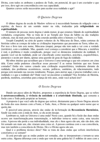 Divina, com todos os atributos e poderes do Todo, em potencial, de que é um cocriador e que
por isso, deve agir em concordância com sua capacidade.
Quantos cursos serão necessários para aceitar essa realidade e agir?
O Quinto Degrau
O último degrau da escala de Maslow refere-se à necessidade humana de religação com o
espírito; da busca de um sentido maior na vida, traduzidas pela religiosidade ou
espiritualidade.
O número de pessoas neste degrau é ainda menor, já que estamos falando de espiritualidade
verdadeira, congruente. Não se trata de ir ao Templo por força do hábito ou das tradições
culturais, mas da mais pura busca pela conexão perdida entre o homem e o Todo.
Joseph Campbell, na série de quatro volumes de As Máscaras de Deus, relata centenas de
histórias sobre as crenças de todas as civilizações importantes que passaram na Terra, tribos etc.
Por isso o livro tem este nome, Máscaras (mapa), porque não tem nada a ver com a verdade
(território), com a realidade. Mas, quando você começa a considerar que a Máscara, a metáfora
é real, o problema é muito complicado, porque você se distanciou totalmente da realidade. E
quando você sai da realidade, pode ser classificado como neurótico, psicótico, esquizofrênico,
paranoico e assim por diante, apenas uma questão de grau de fuga da realidade.
Há tribos inteiras que acreditam que o Universo é uma tartaruga e que nós estamos em cima
dela. Como então podemos classificar essas pessoas? E as outras histórias que nos foram
contadas? Então nós vamos criando uma civilização esquizofrênica, totalmente distante da
realidade, dos problemas econômicos, sociais, políticos, sanitários, de relacionamento, tudo
porque está morando nas nuvens totalmente. Porque, para aterrar aqui, é preciso trabalhar com a
realidade e o que a realidade diz? Onde você vai encontrar a realidade? Nos livrinhos de História,
parábola, metáfora, estorinhas para criança de três anos, onde você achará isto?
O Sexto Degrau
Dando um passo além de Maslow, propomos a experiência do Sexto Degrau, que se refere
à autotranscendência, à vivência da unicidade e à criatividade ilimitada, que somente a
fusão com o Todo pode propiciar ao homem.
A proposta é que você salte do degrau que estiver, diretamente para o Sexto Degrau através
da fusão dos seus átomos com a Fonte, o Todo, Aton, o Divino ou qualquer outro nome que se
queira dar.
É possível uma pessoa, através das ondas de in-formação da Ressonância Harmônica,
fundir sua onda com a onda de Aton, se ela assim desejar.
Lembram-se, tudo no Universo é uma onda? Neste caso, quando há a fusão das duas ondas
ocorre um transformação,uma transmutação, o indivíduo torna-se outra coisa, uma terceira
coisa. A pessoa não perde a sua individualidade, mas ele e Aton agora são um, não são dois; não
foi somado um mais um, eles viraram uma coisa só. A pessoa continua com a sua consciência,
mas tem também a consciência do Divino. Ele e o Divino agora são um.
Qual é o problema técnico disto? Não se trata de duas ondas que sofrem interferência
construtiva e se somam?
Já está provado que as ondas podem ser somadas, elas se interpenetram e tornam-se uma
outra coisa. Alguma diferença com a onda que vem de uma galáxia há 13 milhões de anos com a
 