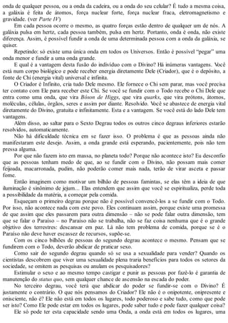 onda de qualquer pessoa, ou a onda da cadeira, ou a onda do seu celular? É tudo a mesma coisa,
a galáxia é feita de átomos, força nuclear forte, força nuclear fraca, eletromagnetismo e
gravidade. (ver Parte IV)
Em cada pessoa ocorre o mesmo, as quatro forças estão dentro de qualquer um de nós. A
galáxia pulsa em hertz, cada pessoa também, pulsa em hertz. Portanto, onda é onda, não existe
diferença. Assim, é possível fundir a onda de uma determinada pessoa com a onda da galáxia, se
quiser.
Repetindo: só existe uma única onda em todos os Universos. Então é possível “pegar” uma
onda menor e fundir a uma onda grande.
E qual é a vantagem desta fusão do indivíduo com o Divino? Há inúmeras vantagens. Você
está num corpo biológico e pode receber energia diretamente Dele (Criador), que é o depósito, a
fonte de Chi (energia vital) universal e infinita.
O Criador é Infinito, cria tudo Dele mesmo. Ele fornece o Chi sem parar, mas você precisa
ter contato com Ele para receber este Chi. Se você se fundir com o Todo recebe o Chi Dele que
entra como uma onda, que vira Bóson de Higgs, que vira quarks, que vira prótons, átomos,
moléculas, células, órgãos, seres e assim por diante. Resolvido. Você se abastece de energia vital
diretamente do Divino, gratuita e infinitamente. Esta e a vantagem. Se você está do lado Dele tem
vantagens.
Além disso, ao saltar para o Sexto Degrau todos os outros cinco degraus inferiores estarão
resolvidos, automaticamente.
Não há dificuldade técnica em se fazer isso. O problema é que as pessoas ainda não
manifestaram este desejo. Assim, a onda grande está esperando, pacientemente, pois não tem
pressa alguma.
Por que não fazem isto em massa, no planeta todo? Porque não acontece isto? Eu desconfio
que as pessoas tenham medo de que, ao se fundir com o Divino, não possam mais comer
feijoada, macarronada, pudim, não poderão comer mais nada, terão de virar asceta e passar
fome.
Então imaginem como motivar um bilhão de pessoas famintas, se elas têm a ideia de que
iluminação é sinônimo de jejum... Elas entendem que assim que você se espiritualiza, perde toda
a possibilidade da matéria, a começar pela comida.
Esqueçam o primeiro degrau porque não é possível convencê-los a se fundir com o Todo.
Por isso, não acontece nada com este povo. Eles continuam assim, porque existe uma promessa
de que assim que eles passarem para outra dimensão – não se pode falar outra dimensão, tem
que se falar o Paraíso – no Paraíso não se trabalha, não se faz coisa nenhuma que é o grande
objetivo dos terrestres: descansar em paz. Lá não tem problema de comida, porque se é o
Paraíso não deve haver escassez de recursos, supõe-se.
Com os cinco bilhões de pessoas do segundo degrau acontece o mesmo. Pensam que se
fundirem com o Todo, deverão abdicar de praticar sexo.
Como sair do segundo degrau quando só se usa a sexualidade para vender? Quando os
cientistas descobrem que viver uma sexualidade plena traria benefícios para todos os setores da
sociedade, se omitem as pesquisas ou anulam os pesquisadores?
Estimular o sexo e ao mesmo tempo castigar e punir as pessoas por fazê-lo é garantia de
manutenção do status quo, sem qualquer chance de ascensão na escada do poder.
No terceiro degrau, você terá que abdicar do poder se fundir-se com o Divino? É
justamente o contrário. O que nós pensamos do Criador? Ele não é o onipotente, onipresente e
onisciente, não é? Ele não está em todos os lugares, todo poderoso e sabe tudo, como que pode
ser isto? Como Ele pode estar em todos os lugares, pode saber tudo e pode fazer qualquer coisa?
Ele só pode ter esta capacidade sendo uma Onda, a onda está em todos os lugares, uma
 