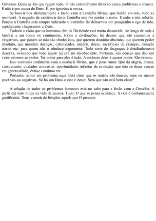 Universo. Quais as leis que regem tudo. O não entendimento disto só causa problemas e atrasos.
E não é por causa de Deus. É por ignorância nossa.
Se buscarmos diuturnamente a fusão com a Centelha Divina, que habita em nós, tudo se
resolverá. A negação da existência desta Centelha nos faz perder o rumo. E cabe a nós achá-lo.
Porque a Centelha está sempre indicando o caminho. Se deixarmos um pouquinho o ego de lado,
rapidamente chegaremos a Deus.
Todavia a visão que os humanos têm da Divindade está muito distorcida. Ao longo de toda a
história e em todos os continentes, tribos e civilizações, há deuses que são ciumentos e
vingativos, que punem se não são obedecidos, que querem domínio absoluto, que querem poder
absoluto, que mandam doenças, calamidades, miséria, dores, sacrifícios de crianças, danação
eterna etc. para quem não o obedece cegamente. Toda sorte de desgraças é detalhadamente
descrita, avisando que tudo aquilo recairá no desobediente. Portanto, são deuses que dão um
valor extremo ao poder. Ter poder para eles é tudo. Aessência deles é querer poder. São tiranos.
Isso contrasta totalmente com a essência Divina, que é puro Amor. Que dá alegria, prazer,
crescimento, cuidados amorosos, oportunidades infinitas de evolução, que não se deixa vencer
em generosidade, êxtase contínuo etc.
Portanto, temos um problema aqui. Está claro que os outros são deuses, mais ou menos
positivos ou negativos. Só há um Deus e este é Amor. Será que isto está bem claro?
A solução de todos os problemas humanos está no salto para a fusão com a Centelha. A
partir daí tudo muda na vida da pessoa. Tudo. O que se pensa acontece. A vida é continuamente
gratificante. Deus cumula de bênçãos aquele que O procura.
 