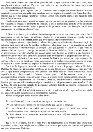 Para tanto, vamos dar uma visão geral de tudo o que precisam saber nesta área, sem
complicações desnecessárias. Para os que quiserem se aprofundar no tema, sugerimos
excelentes referências bibliográficas.
E, finalmente, para aqueles que já dominam esse campo do conhecimento a nível
acadêmico, propomos uma reflexão cuidadosa sobre as implicações metafísicas dessa disciplina,
mesmo que isso lhes pareça “esotérico” demais. Afinal, uma mente aberta é pré-requisito para
fazer ciência honesta.
Não há mais desculpas, a partir de agora, para se permanecer na ignorância sobre um tema
tão relevante. É chegado o momento de socializar o que a comunidade científica vem insistindo
em elitizar, um conhecimento com o potencial de provocar uma transformação social sem
precedentes na história do planeta Terra.
A Física é a ciência que estuda os fenômenos que ocorrem na natureza e, por essa razão, é
considerada a mãe de todas as ciências. Dentre os seus vários ramos de estudo, vamos
inicialmente nos ater à mecânica, ramo que investiga todo tipo de movimento.
Os antigos chineses, cuja sabedoria milenar foi erguida através de minuciosa observação da
natureza bem como através de estados meditativos, afirmavam que a vida caracteriza-se pelo
eterno movimento e transformação da energia (Chi) que permeia o Universo, e que todas as
coisas estão entrelaçadas, como que numa rede de dimensões infinitas. Neste contexto, conhecer
os movimentos e as inter-relações dos constituintes mais básicos da matéria e que formam o
tecido do Universo nos abre uma porta essencial para investigarmos o próprio mistério da vida.
A Mecânica Quântica é um ramo moderno da Física que estuda o comportamento da
matéria e da energia na escala das moléculas, átomos e partículas subatômicas, surgida no início
do século XX como tentativa de explicar a constituição e o comportamento do Universo.
Por trás da linguagem matemática muito complexa para o leigo que traduz a Mecânica
Quântica há princípios elementares simples e, ao mesmo tempo, desconcertantes. Simples, visto
que já que foram compreendidos por crianças em idade escolar, como demonstrou nossa
experiência em classes-modelo. Desconcertantes para o adulto comum, uma vez que
contradizem toda a lógica com que foram criados e a forma como experimentam o mundo.
Os achados experimentais da Mecânica Quântica, inevitavelmente, causam estranheza
àqueles que nasceram dentro do paradigma materialista e nele permanecem estacionados. E não
se trata de uma pequena parcela da população; estamos falando da maioria esmagadora da
humanidade, em pleno século XXI!
Mas, o que a Mecânica Quântica nos revela há cerca de um século e que poderia ser, ainda
nos dias de hoje, tão estranho para a compreensão humana?
Vamos começar por esses achados científicos:
➢ Um elétron pode estar em mais de um lugar ao mesmo tempo;
➢ Um elétron não se manifesta na realidade até que alguém o observe;
➢ Um elétron deixa de existir em um ponto e passa a existir em outro,
simultaneamente, sem passar pelo espaço entre os dois pontos;
➢ Um elétron pode influenciar instantaneamente outro elétron correlacionado a
qualquer distância.
Todos esses achados, mesmo sendo fruto de experimentos confirmados após exaustivas
repetições, podem, a princípio, ser recebidas com reservas por quem faz contato pela primeira
vez com a Mecânica Quântica.
 