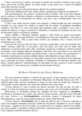 Como é possível que o elétron, uma parte do átomo que constitui a matéria de que somos
feitos, possa estar em dois lugares ao mesmo tempo ou que possa sair e entrar da realidade
observada como por encanto?
Aquilo que não está sendo observado por alguém tem existência própria?
É possível a influência entre dois objetos mesmo separados por distâncias astronômicas?
Tais questionamentos são comuns e aceitáveis para os neófitos. Mas o que dizer daqueles
que já conhecem a Mecânica Quântica, informal ou academicamente, mas não aceitam o novo
paradigma que vem se estruturando nos últimos cem anos e que é fundamentado sobre esse
conhecimento?
O fato é que muitas pessoas reagem com negação e violência àquilo que não conseguem
conceber em suas mentes tão viciadas na antiga visão de mundo. O paradigma materialista
científico (veja Parte I) é como uma droga que impregnou toda a sociedade e esta, como a
maioria dos adictos, se nega a reconhecer a existência e a extensão do problema, até que a dor
de não mudar supere a resistência à mudança.
Tentar entender a Mecânica Quântica usando a velha forma de pensar newtoniano-
cartesiana é o que causa tanta polêmica e incredulidade por parte dos materialistas. Como dizia o
físico Albert Einstein, “Não se pode tentar resolver um problema com o mesmo nível de
pensamento que o criou”.
É preciso dar um passo além de onde se está para compreender o que será mostrado aqui.
Muitos cientistas ainda não se atreveram a dar esse passo, por uma série de razões que
exploramos no decorrer desta obra. Mas, certamente, aquele que se dispuser a fazê-lo avançará
em direção a uma mudança radical de paradigma. Nada mais será como antes na sua vida, pois
com a nova visão, mudarão também sua forma de agir e estar no mundo. Em consequência, os
resultados manifestados na própria realidade objetiva serão diferentes do que vinham sendo.
A manifestação desta mudança na vida prática acontecerá em decorrência da incorporação
desses princípios de forma consistente. Entender os fundamentos da Mecânica Quântica não
basta, é preciso aplicá-los sistematicamente na vida diária, até que a pessoa se torne o próprio
conhecimento. É nesse ponto que a verdadeira transformação acontece.
B) Breve Histórico da Física Moderna
Para que possamos entender o contexto em que nasceu a Física moderna é preciso voltar
um pouco no tempo. Ao publicar os Princípios Matemáticos de Filosofia Natural, em 1687, o
cientista inglês Isaac Newton estabeleceu as bases de uma visão de mundo que orientaria a
ciência pelos séculos seguintes, com fortíssima influência até os dias atuais.
A Física clássica é o que se ensina nos bancos escolares nos dias de hoje, em todo o
mundo. É a visão de mundo que os jovens recebem, gota a gota, em sua formação acadêmica.
Basicamente, os fenômenos naturais são separados em duas categorias: os mecânicos,
envolvendo o movimento dos corpos sob a ação de forças externas, cujas leis foram unificadas
por Isaac Newton e os eletromagnéticos, envolvendo campos e propagação de ondas
eletromagnéticas, cujas leis foram fundamentadas por James Clerk Maxwell1.
A Física clássica é determinista, isto é, parte da ideia de que o Universo comporta-se
como uma máquina totalmente previsível, dotada de mecanismo semelhante ao de um relógio.
Isto porque , segundo as leis da mecânica, ao conhecermos as condições iniciais de um objeto,
tais como posição e velocidade, podemos determinar, matematicamente, o seu comportamento.
Com a equação central da mecânica clássica:
 