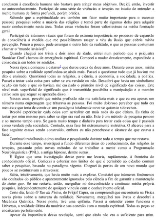 conduzem à excelência humana não bastava para atingir meus objetivos. Decidi, então, investir
no autoconhecimento. Participei de uma série de vivências e terapias no intuito de entender a
mente humana de forma profunda, porém prática.
Sabendo que a espiritualidade era também um fator muito importante para o sucesso
pessoal, pesquisei sobre a maioria das religiões e tomei parte de algumas delas para adquirir
maior conhecimento nesta área. Todas essas vivências foram valiosíssimas na minha formação
geral.
Participei de inúmeros rituais que foram de extrema importância no processo de expansão
da consciência à medida que me possibilitaram rasgar o véu da ilusão que cobria minha
percepção. Pouco a pouco, pude enxergar o outro lado da realidade, o que as pessoas costumam
chamar o “mundo invisível”.
Quando cheguei aos trinta e dois anos de idade, entrei num período que o psiquiatra
Stanislav Grof chamou de emergência espiritual. Comecei a mudar drasticamente, expandindo a
consciência em todos os sentidos.
Nessa época começou a catarse1 que durou cerca de doze anos. Durante esses anos, minha
pesquisa sobre a realidade aprofundou-se ainda mais. Passei a questionar tudo que já haviam me
dito e ensinado. Questionei todas as religiões, a ciência, a economia, a sociedade, a política.
Passei a testar cada coisa para saber se era verdade ou não. Descobri que havia um simbolismo
oculto em tudo e que só haviam me ensinado o primeiro nível de significado das coisas. Este
nível mais superficial de significado que é transmitido possibilita a manipulação e o mantém
cativo sem que sequer se aperceba disso.
Nesses anos, percebi que minha profissão não me satisfazia mais e que eu era apenas um
número numa engrenagem que triturava as pessoas. Foi muito doloroso perceber que tudo era
mentira e que teria de construir um paradigma totalmente novo se quisesse sobreviver.
Resolvi experienciar cada coisa sem acreditar em mais nada do que diziam. Eu tinha de
testar por mim mesmo para saber se algo era real ou não. Este é um método de pesquisa penoso
e ao mesmo tempo caro. Se gasta muito tempo e dinheiro para testar cada coisa que é passada
como verdade pela sociedade. Contudo, essa fase foi extremamente instrutiva. O alicerce para a
fase seguinte estava sendo construído, embora eu não percebesse o alcance do que estava a
fazer.
Continuei trabalhando como analista e pesquisando durante todo o tempo que me restava.
Durante esse tempo, investiguei a fundo diferentes áreas do conhecimento, das religiões às
terapias, passando pelos novos métodos de se trabalhar a mente como a Programação
Neurolinguística (PNL), a antiga hipnose, dentre outras.
É lógico que uma investigação desse porte me levaria, rapidamente, à fronteira do
conhecimento oficial. Comecei a esbarrar nos limites do que é permitido ao cidadão comum
saber e pesquisar, baseado no paradigma vigente. Cheguei às portas de um novo mundo que
poucos se aventuravam a atravessar.
Sabia, intuitivamente, que havia muito mais a explorar. Constatei que inúmeros fenômenos
são ocultados do público e aparentemente ignorados pela ciência a fim de garantir a manutenção
do status quo. Só me restava, então, mergulhar no desconhecido e continuar minha própria
pesquisa, independentemente de qualquer vínculo com o conhecimento oficial.
Certo dia, lendo O Tao da Física, de Fritjof Capra, eu compreendi que encontraria na Física
novas pistas sobre a natureza da realidade. Novamente, mergulhei nos livros e descobri a
Mecânica Quântica. Nesse ponto, tive uma epifania. Passei a entender como funciona o
Universo, a realidade última da matéria e sua conexão com o mundo espiritual. Todas as peças se
encaixaram perfeitamente.
Apesar da importância dessa revelação, senti que ainda não era o suficiente para mim.
 