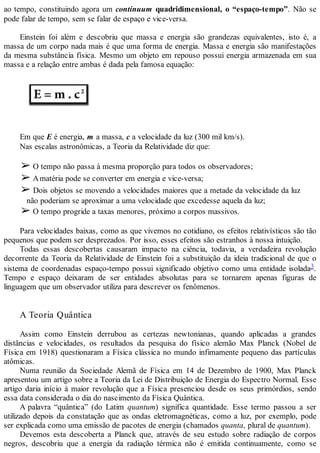 ao tempo, constituindo agora um continuum quadridimensional, o “espaço-tempo”. Não se
pode falar de tempo, sem se falar de espaço e vice-versa.
Einstein foi além e descobriu que massa e energia são grandezas equivalentes, isto é, a
massa de um corpo nada mais é que uma forma de energia. Massa e energia são manifestações
da mesma substância física. Mesmo um objeto em repouso possui energia armazenada em sua
massa e a relação entre ambas é dada pela famosa equação:
Em que E é energia, m a massa, c a velocidade da luz (300 mil km/s).
Nas escalas astronômicas, a Teoria da Relatividade diz que:
➢ O tempo não passa à mesma proporção para todos os observadores;
➢ Amatéria pode se converter em energia e vice-versa;
➢ Dois objetos se movendo a velocidades maiores que a metade da velocidade da luz
não poderiam se aproximar a uma velocidade que excedesse aquela da luz;
➢ O tempo progride a taxas menores, próximo a corpos massivos.
Para velocidades baixas, como as que vivemos no cotidiano, os efeitos relativísticos são tão
pequenos que podem ser desprezados. Por isso, esses efeitos são estranhos à nossa intuição.
Todas essas descobertas causaram impacto na ciência, todavia, a verdadeira revolução
decorrente da Teoria da Relatividade de Einstein foi a substituição da ideia tradicional de que o
sistema de coordenadas espaço-tempo possui significado objetivo como uma entidade isolada3.
Tempo e espaço deixaram de ser entidades absolutas para se tornarem apenas figuras de
linguagem que um observador utiliza para descrever os fenômenos.
A Teoria Quântica
Assim como Einstein derrubou as certezas newtonianas, quando aplicadas a grandes
distâncias e velocidades, os resultados da pesquisa do físico alemão Max Planck (Nobel de
Física em 1918) questionaram a Física clássica no mundo infimamente pequeno das partículas
atômicas.
Numa reunião da Sociedade Alemã de Física em 14 de Dezembro de 1900, Max Planck
apresentou um artigo sobre a Teoria da Lei de Distribuição de Energia do Espectro Normal. Esse
artigo daria início à maior revolução que a Física presenciou desde os seus primórdios, sendo
essa data considerada o dia do nascimento da Física Quântica.
A palavra “quântica” (do Latim quantum) significa quantidade. Esse termo passou a ser
utilizado depois da constatação que as ondas eletromagnéticas, como a luz, por exemplo, pode
ser explicada como uma emissão de pacotes de energia (chamados quanta, plural de quantum).
Devemos esta descoberta a Planck que, através de seu estudo sobre radiação de corpos
negros, descobriu que a energia da radiação térmica não é emitida continuamente, como se
 