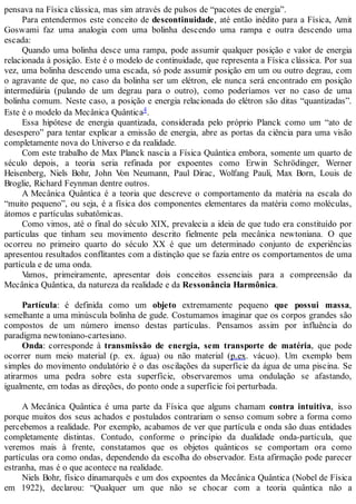 pensava na Física clássica, mas sim através de pulsos de “pacotes de energia”.
Para entendermos este conceito de descontinuidade, até então inédito para a Física, Amit
Goswami faz uma analogia com uma bolinha descendo uma rampa e outra descendo uma
escada:
Quando uma bolinha desce uma rampa, pode assumir qualquer posição e valor de energia
relacionada à posição. Este é o modelo de continuidade, que representa a Física clássica. Por sua
vez, uma bolinha descendo uma escada, só pode assumir posição em um ou outro degrau, com
o agravante de que, no caso da bolinha ser um elétron, ele nunca será encontrado em posição
intermediária (pulando de um degrau para o outro), como poderíamos ver no caso de uma
bolinha comum. Neste caso, a posição e energia relacionada do elétron são ditas “quantizadas”.
Este é o modelo da Mecânica Quântica4.
Essa hipótese de energia quantizada, considerada pelo próprio Planck como um “ato de
desespero” para tentar explicar a emissão de energia, abre as portas da ciência para uma visão
completamente nova do Universo e da realidade.
Com este trabalho de Max Planck nascia a Física Quântica embora, somente um quarto de
século depois, a teoria seria refinada por expoentes como Erwin Schrödinger, Werner
Heisenberg, Niels Bohr, John Von Neumann, Paul Dirac, Wolfang Pauli, Max Born, Louis de
Broglie, Richard Feynman dentre outros.
A Mecânica Quântica é a teoria que descreve o comportamento da matéria na escala do
“muito pequeno”, ou seja, é a física dos componentes elementares da matéria como moléculas,
átomos e partículas subatômicas.
Como vimos, até o final do século XIX, prevalecia a ideia de que tudo era constituído por
partículas que tinham seu movimento descrito fielmente pela mecânica newtoniana. O que
ocorreu no primeiro quarto do século XX é que um determinado conjunto de experiências
apresentou resultados conflitantes com a distinção que se fazia entre os comportamentos de uma
partícula e de uma onda.
Vamos, primeiramente, apresentar dois conceitos essenciais para a compreensão da
Mecânica Quântica, da natureza da realidade e da Ressonância Harmônica.
Partícula: é definida como um objeto extremamente pequeno que possui massa,
semelhante a uma minúscula bolinha de gude. Costumamos imaginar que os corpos grandes são
compostos de um número imenso destas partículas. Pensamos assim por influência do
paradigma newtoniano-cartesiano.
Onda: corresponde à transmissão de energia, sem transporte de matéria, que pode
ocorrer num meio material (p. ex. água) ou não material (p.ex. vácuo). Um exemplo bem
simples do movimento ondulatório é o das oscilações da superfície da água de uma piscina. Se
atirarmos uma pedra sobre esta superfície, observaremos uma ondulação se afastando,
igualmente, em todas as direções, do ponto onde a superfície foi perturbada.
A Mecânica Quântica é uma parte da Física que alguns chamam contra intuitiva, isso
porque muitos dos seus achados e postulados contrariam o senso comum sobre a forma como
percebemos a realidade. Por exemplo, acabamos de ver que partícula e onda são duas entidades
completamente distintas. Contudo, conforme o princípio da dualidade onda-partícula, que
veremos mais à frente, constatamos que os objetos quânticos se comportam ora como
partículas ora como ondas, dependendo da escolha do observador. Esta afirmação pode parecer
estranha, mas é o que acontece na realidade.
Niels Bohr, físico dinamarquês e um dos expoentes da Mecânica Quântica (Nobel de Física
em 1922), declarou: “Qualquer um que não se chocar com a teoria quântica não a
 