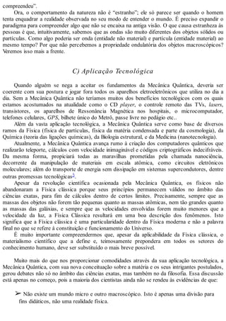 compreendeu”.
Ora, o comportamento da natureza não é “estranho”; ele só parece ser quando o homem
tenta enquadrar a realidade observada no seu modo de entender o mundo. É preciso expandir o
paradigma para compreender algo que não se encaixa na antiga visão. O que causa estranheza às
pessoas é que, intuitivamente, sabemos que as ondas são muito diferentes dos objetos sólidos ou
partículas. Como algo poderia ser onda (entidade não material) e partícula (entidade material) ao
mesmo tempo? Por que não percebemos a propriedade ondulatória dos objetos macroscópicos?
Veremos isso mais a frente.
C) Aplicação Tecnológica
Quando alguém se nega a aceitar os fundamentos da Mecânica Quântica, deveria ser
coerente com sua postura e jogar fora todos os aparelhos eletroeletrônicos que utiliza no dia a
dia. Sem a Mecânica Quântica não teríamos muitos dos benefícios tecnológicos com os quais
estamos acostumados na atualidade como o CD player, o controle remoto das TVs, lasers,
transistores, os aparelhos de Ressonância Magnética nos hospitais, o microcomputador,
telefones celulares, GPS, bilhete único do Metrô, passe livre no pedágio etc..
Além da vasta aplicação tecnológica, a Mecânica Quântica serve como base de diversos
ramos da Física (física de partículas, física da matéria condensada e parte da cosmologia), da
Química (teoria das ligações químicas), da Biologia estrutural, e da Medicina (nanotecnologia).
Atualmente, a Mecânica Quântica avança rumo à criação dos computadores quânticos que
realizarão teleporte, cálculos com velocidade inimaginável e códigos criptográficos indecifráveis.
Da mesma forma, propiciará todas as maravilhas prometidas pela chamada nanociência,
decorrente da manipulação de materiais em escala atômica, como circuitos eletrônicos
moleculares; além do transporte de energia sem dissipação em sistemas supercondutores, dentre
outras promessas tecnológicas5.
Apesar da revolução científica ocasionada pela Mecânica Quântica, os físicos não
abandonaram a Física clássica porque seus princípios permanecem válidos no âmbito das
ciências exatas, para fim de cálculos dentro de certos limites. Precisamente, sempre que as
massas dos objetos não forem tão pequenas quanto as massas atômicas, nem tão grandes quanto
as massas das galáxias, e sempre que as velocidades envolvidas forem muito menores que a
velocidade da luz, a Física Clássica resultará em uma boa descrição dos fenômenos. Isto
significa que a Física clássica é uma particularidade dentro da Física moderna e não a palavra
final no que se refere à constituição e funcionamento do Universo.
É muito importante compreendermos que, apesar da aplicabilidade da Física clássica, o
materialismo científico que a define e, teimosamente prepondera em todos os setores do
conhecimento humano, deve ser substituído o mais breve possível.
Muito mais do que nos proporcionar comodidades através da sua aplicação tecnológica, a
Mecânica Quântica, com sua nova conceituação sobre a matéria e os seus intrigantes postulados,
gerou debates não só no âmbito das ciências exatas, mas também no da filosofia. Essa discussão
está apenas no começo, pois a maioria dos cientistas ainda não se rendeu às evidências de que:
➢ Não existe um mundo micro e outro macroscópico. Isto é apenas uma divisão para
fins didáticos, não uma realidade física.
 