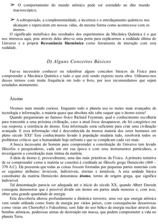 ➢ O comportamento do mundo atômico pode ser estendido ao dito mundo
macroscópico;
➢ A sobreposição, a complementaridade, a incerteza e o entrelaçamento quânticos nos
alcançam e repercutem em nossas vidas, da mesma forma como acontecesse com os
átomos.
O significado metafísico dos resultados dos experimentos da Mecânica Quântica é o que
nos interessa aqui, pois através deles abre-se uma porta para explicarmos a realidade última do
Universo e a própria Ressonância Harmônica como ferramenta de interação com esta
realidade.
D) Alguns Conceitos Básicos
Faz-se necessário conhecer ou relembrar alguns conceitos básicos da Física para
compreender a Mecânica Quântica e tudo o que está sendo exposto nesta obra. Utilizamo-nos
desses termos com muita frequência em todo o livro, por isso recomendamos que sejam
estudados atentamente.
Átomo
Vivemos num mundo curioso. Enquanto todo o planeta usa os meios mais avançados de
tecnologia e informação, a maioria quase que absoluta não sabe sequer que o átomo existe!
Quando perguntaram ao famoso físico Richard Feynman, qual o conhecimento escolheria
para transmitir a uma próxima civilização, caso a atual fosse desaparecer, ele foi categórico em
sua resposta: a existência do átomo. Esta informação seria suficiente para criar uma civilização
avançada. E essa informação vital é desconhecida da imensa maioria dos seres humanos em
pleno século XXI! Este conhecimento levado à população mudaria tudo, resolveria todos os
problemas críticos que a humanidade hoje enfrenta e que se complicam cada vez mais.
A busca incessante do homem para compreender a constituição do Universo tem levado
filósofos e pesquisadores, cada um em sua época e com seus instrumentos particulares, a
investigarem a constituição mais íntima da matéria.
A ideia de átomo é, provavelmente, uma das mais primitivas da Física. A primeira tentativa
de se compreender como a matéria se constitui é creditada ao filósofo grego Demócrito (460 –
370 A.C). Ele presumiu que todas as coisas fossem formadas por pequenas partes materiais com
os seguintes atributos: invisíveis, indivisíveis, eternas e imutáveis. A esta unidade básica
constituinte da matéria Demócrito denominou átomo, termo de origem grega, que significa
indivisível.
Tal denominação parecia ser adequada até o início do século XX, quando Albert Einstein
conseguiu demonstrar que é possível dividir um átomo em partes ainda menores e, com isso,
obter uma grande quantidade de energia.
Esta descoberta alterou profundamente a dinâmica terrestre, uma vez que energia atômica
vem sendo utilizada como fonte de energia por vários países, com consequências desastrosas
como vistas em Chernobyl e Fukushima; sem falar do uso bélico da energia nuclear através das
bombas atômicas, poderosas armas de destruição em massa, que podem comprometer a vida no
planeta Terra.
 