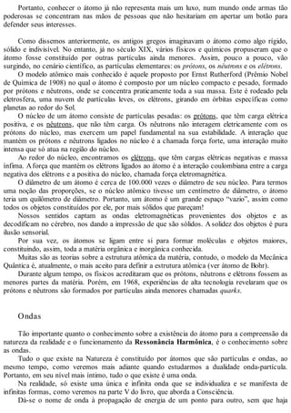 Portanto, conhecer o átomo já não representa mais um luxo, num mundo onde armas tão
poderosas se concentram nas mãos de pessoas que não hesitariam em apertar um botão para
defender seus interesses.
Como dissemos anteriormente, os antigos gregos imaginavam o átomo como algo rígido,
sólido e indivisível. No entanto, já no século XIX, vários físicos e químicos propuseram que o
átomo fosse constituído por outras partículas ainda menores. Assim, pouco a pouco, vão
surgindo, no cenário científico, as partículas elementares: os prótons, os nêutrons e os elétrons.
O modelo atômico mais conhecido é aquele proposto por Ernst Rutherford (Prêmio Nobel
de Química de 1908) no qual o átomo é composto por um núcleo compacto e pesado, formado
por prótons e nêutrons, onde se concentra praticamente toda a sua massa. Este é rodeado pela
eletrosfera, uma nuvem de partículas leves, os elétrons, girando em órbitas específicas como
planetas ao redor do Sol.
O núcleo de um átomo consiste de partículas pesadas: os prótons, que têm carga elétrica
positiva, e os nêutrons, que não têm carga. Os nêutrons não interagem eletricamente com os
prótons do núcleo, mas exercem um papel fundamental na sua estabilidade. A interação que
mantém os prótons e nêutrons ligados no núcleo é a chamada força forte, uma interação muito
intensa que só atua na região do núcleo.
Ao redor do núcleo, encontramos os elétrons, que têm cargas elétricas negativas e massa
ínfima. Aforça que mantém os elétrons ligados ao átomo é a interação coulombiana entre a carga
negativa dos elétrons e a positiva do núcleo, chamada força eletromagnética.
O diâmetro de um átomo é cerca de 100.000 vezes o diâmetro de seu núcleo. Para termos
uma noção das proporções, se o núcleo atômico tivesse um centímetro de diâmetro, o átomo
teria um quilômetro de diâmetro. Portanto, um átomo é um grande espaço “vazio”, assim como
todos os objetos constituídos por ele, por mais sólidos que pareçam!
Nossos sentidos captam as ondas eletromagnéticas provenientes dos objetos e as
decodificam no cérebro, nos dando a impressão de que são sólidos. A solidez dos objetos é pura
ilusão sensorial.
Por sua vez, os átomos se ligam entre si para formar moléculas e objetos maiores,
constituindo, assim, toda a matéria orgânica e inorgânica conhecida.
Muitas são as teorias sobre a estrutura atômica da matéria, contudo, o modelo da Mecânica
Quântica é, atualmente, o mais aceito para definir a estrutura atômica (ver átomo de Bohr).
Durante algum tempo, os físicos acreditaram que os prótons, nêutrons e elétrons fossem as
menores partes da matéria. Porém, em 1968, experiências de alta tecnologia revelaram que os
prótons e nêutrons são formados por partículas ainda menores chamadas quarks.
Ondas
Tão importante quanto o conhecimento sobre a existência do átomo para a compreensão da
natureza da realidade e o funcionamento da Ressonância Harmônica, é o conhecimento sobre
as ondas.
Tudo o que existe na Natureza é constituído por átomos que são partículas e ondas, ao
mesmo tempo, como veremos mais adiante quando estudarmos a dualidade onda-partícula.
Portanto, em seu nível mais íntimo, tudo o que existe é uma onda.
Na realidade, só existe uma única e infinita onda que se individualiza e se manifesta de
infinitas formas, como veremos na parte V do livro, que aborda a Consciência.
Dá-se o nome de onda à propagação de energia de um ponto para outro, sem que haja
 