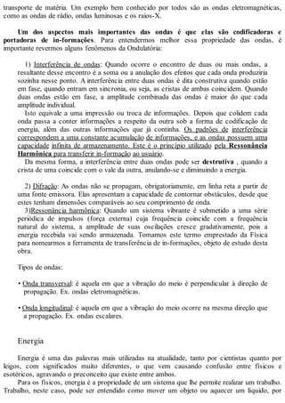 transporte de matéria. Um exemplo bem conhecido por todos são as ondas eletromagnéticas,
como as ondas de rádio, ondas luminosas e os raios-X.
Um dos aspectos mais importantes das ondas é que elas são codificadoras e
portadoras de in-formações. Para entendermos melhor essa propriedade das ondas, é
importante revermos alguns fenômenos da Ondulatória:
1) Interferência de ondas: Quando ocorre o encontro de duas ou mais ondas, a
resultante desse encontro é a soma ou a anulação dos efeitos que cada onda produziria
sozinha nesse ponto. A interferência entre duas ondas é dita construtiva quando estão
em fase, quando entram em sincronia, ou seja, as cristas de ambas coincidem. Quando
duas ondas estão em fase, a amplitude combinada das ondas é maior do que cada
amplitude individual.
Isto equivale a uma impressão ou troca de informações. Depois que colidem cada
onda passa a conter informações a respeito da outra sob a forma de codificação de
energia, além das outras informações que já continha. Os padrões de interferência
correspondem a uma constante acumulação de informações, e as ondas possuem uma
capacidade infinita de armazenamento. Este é o princípio utilizado pela Ressonância
Harmônica para transferir in-formação ao usuário.
Da mesma forma, a interferência entre duas ondas pode ser destrutiva , quando a
crista de uma coincide com o vale da outra, anulando-se e diminuindo a energia.
2) Difração: As ondas não se propagam, obrigatoriamente, em linha reta a partir de
uma fonte emissora. Elas apresentam a capacidade de contornar obstáculos, desde que
estes tenham dimensões comparáveis ao seu comprimento de onda.
3)Ressonância harmônica: Quando um sistema vibrante é submetido a uma série
periódica de impulsos (força externa) cuja frequência coincide com a frequência
natural do sistema, a amplitude de suas oscilações cresce gradativamente, pois a
energia recebida vai sendo armazenada. Tomamos este termo emprestado da Física
para nomearmos a ferramenta de transferência de in-formações, objeto de estudo desta
obra.
Tipos de ondas:
• Onda transversal: é aquela em que a vibração do meio é perpendicular à direção de
propagação. Ex. ondas eletromagnéticas.
• Onda longitudinal: é aquela em que a vibração do meio ocorre na mesma direção que
a propagação. Ex. ondas escalares.
Energia
Energia é uma das palavras mais utilizadas na atualidade, tanto por cientistas quanto por
leigos, com significados muito diferentes, o que vem causando confusão entre físicos e
esotéricos, agravando o preconceito que existe entre ambos.
Para os físicos, energia é a propriedade de um sistema que lhe permite realizar um trabalho.
Trabalho, neste caso, pode ser entendido como mover um objeto ou aquecer um líquido, por
 