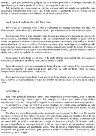 exemplo. Logo, para realizarmos qualquer tipo de trabalho, precisamos de energia. Exemplos de
tipos de energia: cinética, potencial, térmica, eletromagnética, nuclear etc.
Pelo princípio da conservação de energia, ela não pode ser criada ou destruída, mas
unicamente transformada num outro tipo. Sendo assim, a quantidade total de energia de um
sistema é sempre a mesma, caracterizando os sistemas conservativos.
As Forças Fundamentais do Universo
Em Física, se conceitua força como a capacidade de exercer influência em algo. No
Universo, são conhecidos, até o momento, quatro tipos fundamentais de forças ou interações:
Força nuclear forte: é uma interação muito intensa que atua a curta distância no interior do
núcleo atômico, conferindo estabilidade a ele. Ela é responsável por manter os quarks presos
dentro dos prótons e nêutrons e manter os próprios prótons e nêutrons comprimidos no interior
do núcleo atômico. Como os prótons têm todos a mesma carga elétrica (positiva) seria esperado
que sofressem intensa repulsão no interior do núcleo, levando à destruição do átomo. Portanto, a
força forte é responsável por manter a estabilidade do núcleo atômico. Quando liberada, causa os
efeitos observados na explosão de bombas atômicas.
Força fraca: é uma força de repulsão e de curto alcance responsável pela desintegração
radioativa de elementos químicos como, por exemplo, o urânio.
Força eletromagnética: é uma interação de longo alcance, relativamente forte, que atua entre
partículas carregadas. É responsável pelos confortos da vida moderna como as luzes,
computadores, rádios, televisores, telefone etc.
Força gravitacional: é uma força fraca, porém de longo alcance que age universalmente em
toda a matéria e energia. Responsável por nos manter em órbita ao redor do Sol e de pé sobre a
Terra.
Antimatéria
Para cada partícula elementar temos uma antipartícula correspondente, com a mesma
massa, mas com carga elétrica oposta. Por exemplo, o elétron, que possui carga elétrica
negativa, tem como seu correspondente o pósitron, com mesma massa mas com carga positiva.
A antimatéria é criada no Universo como resultado da colisão entre partículas de alta
energia. Curiosamente, não se tem detectado nenhum tipo de antimatéria como resíduo do Big
Bang.
Big Bang é a teoria física mais aceita, atualmente, para a origem do Universo. Ela postula
que tudo se iniciou há 13,7 bilhões de anos, com uma grande expansão nascida a partir de um
estado de energia, densidade e compressão enormes. Nos primeiros instantes, o Universo não
era constituído por matéria, mas sim por energia sob forma de radiação. O Universo, então,
passou a expandir-se e, consequentemente a esfriar. Com a queda da temperatura, matéria e
antimatéria foram geradas em quantidades iguais. Pares de partícula-antipartícula eram criados e
aniquilados em grande quantidade, pois quando a matéria e antimatéria se encontram, elas
anulam-se gerando energia.
 