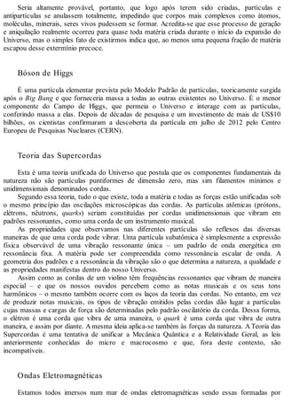 Seria altamente provável, portanto, que logo após terem sido criadas, partículas e
antipartículas se anulassem totalmente, impedindo que corpos mais complexos como átomos,
moléculas, minerais, seres vivos pudessem se formar. Acredita-se que esse processo de geração
e aniquilação realmente ocorreu para quase toda matéria criada durante o início da expansão do
Universo, mas o simples fato de existirmos indica que, ao menos uma pequena fração de matéria
escapou desse extermínio precoce.
Bóson de Higgs
É uma partícula elementar prevista pelo Modelo Padrão de partículas, teoricamente surgida
após o Big Bang e que forneceria massa a todas as outras existentes no Universo. É o menor
componente do Campo de Higgs, que permeia o Universo e interage com as partículas,
conferindo massa a elas. Depois de décadas de pesquisa e um investimento de mais de US$10
bilhões, os cientistas confirmaram a descoberta da partícula em julho de 2012 pelo Centro
Europeu de Pesquisas Nucleares (CERN).
Teoria das Supercordas
Esta é uma teoria unificada do Universo que postula que os componentes fundamentais da
natureza não são partículas puntiformes de dimensão zero, mas sim filamentos mínimos e
unidimensionais denominados cordas.
Segundo essa teoria, tudo o que existe, toda a matéria e todas as forças estão unificadas sob
o mesmo princípio das oscilações microscópicas das cordas. As partículas atômicas (prótons,
elétrons, nêutrons, quarks) seriam constituídas por cordas unidimensionais que vibram em
padrões ressonantes, como uma corda de um instrumento musical.
As propriedades que observamos nas diferentes partículas são reflexos das diversas
maneiras de que uma corda pode vibrar. Uma partícula subatômica é simplesmente a expressão
física observável de uma vibração ressonante única – um padrão de onda energética em
ressonância fixa. A matéria pode ser compreendida como ressonância escalar de onda. A
geometria dos padrões e a ressonância da vibração são o que determina a natureza, a qualidade e
as propriedades manifestas dentro do nosso Universo.
Assim como as cordas de um violino têm frequências ressonantes que vibram de maneira
especial – e que os nossos ouvidos percebem como as notas musicais e os seus tons
harmônicos – o mesmo também ocorre com os laços da teoria das cordas. No entanto, em vez
de produzir notas musicais, os tipos de vibração emitidos pelas cordas dão lugar a partículas
cujas massas e cargas de força são determinadas pelo padrão oscilatório da corda. Dessa forma,
o elétron é uma corda que vibra de uma maneira, o quark é uma corda que vibra de outra
maneira, e assim por diante. Amesma ideia aplica-se também às forças da natureza. ATeoria das
Supercordas é uma tentativa de unificar a Mecânica Quântica e a Relatividade Geral, as leis
anteriormente conhecidas do micro e macrocosmo e que, fora deste contexto, são
incompatíveis.
Ondas Eletromagnéticas
Estamos todos imersos num mar de ondas eletromagnéticas sendo essas formadas por
 
