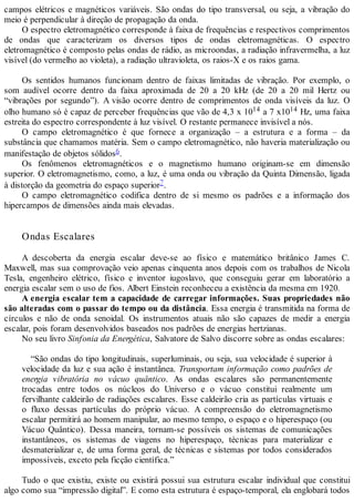 campos elétricos e magnéticos variáveis. São ondas do tipo transversal, ou seja, a vibração do
meio é perpendicular à direção de propagação da onda.
O espectro eletromagnético corresponde à faixa de frequências e respectivos comprimentos
de ondas que caracterizam os diversos tipos de ondas eletromagnéticas. O espectro
eletromagnético é composto pelas ondas de rádio, as microondas, a radiação infravermelha, a luz
visível (do vermelho ao violeta), a radiação ultravioleta, os raios-X e os raios gama.
Os sentidos humanos funcionam dentro de faixas limitadas de vibração. Por exemplo, o
som audível ocorre dentro da faixa aproximada de 20 a 20 kHz (de 20 a 20 mil Hertz ou
“vibrações por segundo”). A visão ocorre dentro de comprimentos de onda visíveis da luz. O
olho humano só é capaz de perceber frequências que vão de 4,3 x 1014 a 7 x1014 Hz, uma faixa
estreita do espectro correspondente à luz visível. O restante permanece invisível a nós.
O campo eletromagnético é que fornece a organização – a estrutura e a forma – da
substância que chamamos matéria. Sem o campo eletromagnético, não haveria materialização ou
manifestação de objetos sólidos6.
Os fenômenos eletromagnéticos e o magnetismo humano originam-se em dimensão
superior. O eletromagnetismo, como, a luz, é uma onda ou vibração da Quinta Dimensão, ligada
à distorção da geometria do espaço superior7.
O campo eletromagnético codifica dentro de si mesmo os padrões e a informação dos
hipercampos de dimensões ainda mais elevadas.
Ondas Escalares
A descoberta da energia escalar deve-se ao físico e matemático britânico James C.
Maxwell, mas sua comprovação veio apenas cinquenta anos depois com os trabalhos de Nicola
Tesla, engenheiro elétrico, físico e inventor iugoslavo, que conseguiu gerar em laboratório a
energia escalar sem o uso de fios. Albert Einstein reconheceu a existência da mesma em 1920.
A energia escalar tem a capacidade de carregar informações. Suas propriedades não
são alteradas com o passar do tempo ou da distância. Essa energia é transmitida na forma de
círculos e não de onda senoidal. Os instrumentos atuais não são capazes de medir a energia
escalar, pois foram desenvolvidos baseados nos padrões de energias hertzianas.
No seu livro Sinfonia da Energética, Salvatore de Salvo discorre sobre as ondas escalares:
“São ondas do tipo longitudinais, superluminais, ou seja, sua velocidade é superior à
velocidade da luz e sua ação é instantânea. Transportam informação como padrões de
energia vibratória no vácuo quântico. As ondas escalares são permanentemente
trocadas entre todos os núcleos do Universo e o vácuo constitui realmente um
fervilhante caldeirão de radiações escalares. Esse caldeirão cria as partículas virtuais e
o fluxo dessas partículas do próprio vácuo. A compreensão do eletromagnetismo
escalar permitirá ao homem manipular, ao mesmo tempo, o espaço e o hiperespaço (ou
Vácuo Quântico). Dessa maneira, tornam-se possíveis os sistemas de comunicações
instantâneos, os sistemas de viagens no hiperespaço, técnicas para materializar e
desmaterializar e, de uma forma geral, de técnicas e sistemas por todos considerados
impossíveis, exceto pela ficção científica.”
Tudo o que existiu, existe ou existirá possui sua estrutura escalar individual que constitui
algo como sua “impressão digital”. E como esta estrutura é espaço-temporal, ela englobará todos
 