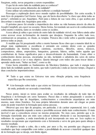 Surgiram, então, novas perguntas a serem respondidas:
O que há do outro lado da realidade para se conhecer?
Como acessar outras dimensões da realidade?
Como utilizar tal conhecimento para melhorar a condição humana?
Prossegui a exploração deste novo mundo repleto de possibilidades. Em certa ocasião, li
num livro do psiquiatra Carl Gustav Jung, que ele havia descoberto “a chave que abria todas as
portas”, referindo-se aos Arquétipos. Parti para a leitura de sua vasta obra, o que acabou por
descortinar o mundo dos Arquétipos para mim.
O próximo passo foi estudar a importância dos mitos na vida humana através da obra de
Joseph Campbell, um expert no assunto. Desta forma, fui reunindo um acervo de conhecimentos
sobre mente e matéria, tanto os revelados como os ocultos.
Aessa altura já sabia o que existia do outro lado da realidade visível, mas faltava ainda saber
como acessar essas in-formações da maneira que desejava. Enquanto lia sobre tudo isso,
continuavam as pesquisas, os rituais, as terapias. Pensava dia e noite sobre a questão enquanto
juntava todas as peças.
À medida que fui pesquisando sobre a mente humana ficou claro que a maneira ideal de se
atingir mais rapidamente a excelência é entrando em contato direto com as grandes
personalidades da história humana: cientistas, escritores, filósofos, atores, músicos,
compositores, atletas, empresários, banqueiros, generais, líderes, enfim, todos aqueles que
contribuíram de forma significativa para o desenvolvimento da humanidade. Como obter o
conhecimento destas pessoas, encarnadas ou não, incluindo a sabedoria dos seres de outras
dimensões, passou a ser o meu objetivo. Queria interagir com todos eles para trocar ideias e
aprender ainda mais; “beber na fonte”, como se diz.
Como havia entendido os fundamentos da Mecânica Quântica, que tudo é energia tanto
deste lado da realidade quanto do outro, que tudo é partícula e onda ao mesmo tempo, cheguei a
duas conclusões importantíssimas:
➢ Tudo o que existe no Universo tem uma vibração própria, uma frequência
específica que lhe caracteriza.
➢ A in-formação sobre tudo o que existe no Universo está armazenada sob a forma
de onda, podendo ser acessada e transferida.
Nesse ponto, iniciei os testes para avaliar os resultados da utilização de todo tipo de
frequência e in-formação em seres humanos. Passei dias e noites pesquisando o assunto e
transferindo todo tipo de Arquétipos, conhecimentos e consciências arquetípicas em mim
mesmo, num ritmo frenético. Fui meu próprio laboratório durante anos até chegar ao ponto
exato de poder transferir in-formação para outras pessoas.
Observei que esse tipo de pesquisa, em particular, é de caráter exponencial, isto é, cada
conhecimento adquirido expande a mente e possibilita acessar ainda mais conhecimento. O mais
incrível é que a consciência cresce na mesma proporção. No meu caso, permito que a in-
formação transferida atue em mim sem colocar nenhum obstáculo à sua incorporação. Em
milésimos de segundos, a onda transferida já está incorporada em meu ser. Isso explica os
resultados excepcionais que experimento com a ferramenta e serve de guia para quem almeja o
mesmo resultado.
Tal objetivo levado a cabo, dia e noite, por anos a fio, me permitiu que chegasse aos
resultados que hoje compartilho com todos: a possibilidade de acessar e transferir qualquer tipo
de in-formação que se deseje, sem limite algum.
 