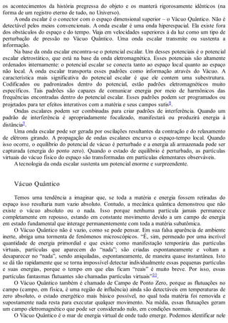 os acontecimentos da história pregressa do objeto e os manterá rigorosamente idênticos (na
forma de um registro eterno de tudo, no Universo).
Aonda escalar é o conector com o espaço dimensional superior – o Vácuo Quântico. Não é
detectável pelos meios convencionais. A onda escalar é uma onda hiperespacial. Ela existe fora
dos obstáculos do espaço e do tempo. Viaja em velocidades superiores à da luz como um tipo de
perturbação de pressão no Vácuo Quântico. Uma onda escalar transmite ou sustenta a
informação.
Na base da onda escalar encontra-se o potencial escalar. Um desses potenciais é o potencial
escalar eletrostático, que está na base da onda eletromagnética. Esses potenciais são altamente
ordenados internamente: o potencial escalar se conecta tanto ao espaço local quanto ao espaço
não local. A onda escalar transporta esses padrões como informação através do Vácuo. A
característica mais significativa do potencial escalar é que ele contem uma subestrutura.
Codificados ou padronizados dentro do potencial, estão padrões eletromagnéticos muito
específicos. Tais padrões são capazes de comunicar energia por meio de harmônicos das
frequências encontradas dentro do potencial escalar. Esses padrões podem ser programados ou
projetados para ter efeitos interativos com a matéria e seus campos sutis8.
Ondas escalares podem ser combinadas para criar padrões de interferência. Quando um
padrão de interferência é apropriadamente focalizado, manifestará ou produzirá energia à
distância9.
Uma onda escalar pode ser gerada por oscilações resultantes da contração e do relaxamento
de elétrons girando. A propagação de ondas escalares encurva o espaço-tempo local. Quando
isso ocorre, o equilíbrio do potencial de vácuo é perturbado e a energia ali armazenada pode ser
capturada (energia do ponto zero). Quando o estado de equilíbrio é perturbado, as partículas
virtuais do vácuo físico do espaço são transformadas em partículas elementares observáveis.
Atecnologia da onda escalar sustenta um potencial enorme e surpreendente.
Vácuo Quântico
Temos uma tendência a imaginar que, se toda a matéria e energia fossem retiradas do
espaço isso resultaria num vazio absoluto. Contudo, a mecânica quântica demonstrou que não
existe o vácuo absoluto ou o nada. Isso porque nenhuma partícula jamais permanece
completamente em repouso, estando em constante movimento devido a um campo de energia
em estado fundamental que interage permanentemente com toda a matéria subatômica.
O Vácuo Quântico não é vazio, como se pode pensar. Em sua falsa aparência de ambiente
inerte, abriga uma tormenta de fenômenos microscópicos. “É, sim, permeado por uma incrível
quantidade de energia primordial e que existe como manifestação temporária das partículas
virtuais, partículas que aparecem do “nada”; são criadas espontaneamente e voltam a
desaparecer no “nada”, sendo aniquiladas, espontaneamente, de maneira quase instantânea. Isto
se dá tão rapidamente que se torna impossível detectar individualmente essas pequenas partículas
e suas energias, porque o tempo em que elas ficam “reais” é muito breve. Por isso, essas
partículas fantasmas flutuantes são chamadas partículas virtuais”10.
O Vácuo Quântico também é chamado de Campo de Ponto Zero, porque as flutuações no
campo (campo, em física, é uma região de influência) ainda são detectáveis em temperaturas de
zero absoluto, o estado energético mais básico possível, no qual toda matéria foi removida e
supostamente nada resta para executar qualquer movimento. Na média, essas flutuações geram
um campo eletromagnético que pode ser considerado nulo, em condições normais.
O Vácuo Quântico é o mar de energia virtual de onde tudo emerge. Podemos identificar nele
 