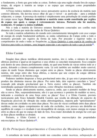 o fundamento, a fonte que gera todas as coisas. Embora seja uma região situada fora do espaço-
tempo, dá origem à matéria ao tempo e ao espaço que emergem como propriedades
dimensionais.
A Física teórica moderna colocou nosso pensamento acerca da essência da matéria num
contexto diferente. Ela desviou nosso olhar do que é visível – as partículas – para a entidade
subjacente, o campo. A presença da matéria é simplesmente uma perturbação do estado perfeito
do campo nesse lugar. Podemos considerar a matéria como sendo constituída por regiões
do espaço nas quais o campo é extremamente intenso. Portanto não há matéria,
realmente. O campo é a única realidade.
Nós e toda a matéria do Universo estamos literalmente conectados aos confins mais
distantes do Cosmo por meio das ondas do Vácuo Quântico.
Se toda a matéria subatômica do mundo está constantemente interagindo com esse campo
de energia do estado fundamental ambiente, as ondas subatômicas do Campo estão a todo o
momento gravando um registro da forma de tudo. Por preceder e registrar todos os
comprimentos de onda e todas as frequências, o Vácuo Quântico é uma espécie de sombra do
Universo para todos os tempos, uma imagem especular e um registro de tudo o que já existiu11.
Efeito Casimir
Imagine duas placas metálicas eletricamente neutras, isto é, nelas, o número de cargas
elétricas positivas é igual ao de negativas e seus efeitos se cancelam mutuamente. Esse conjunto
está dentro de uma câmara perfeitamente selada, na qual uma bomba de vácuo retirou todo ar e
poeira, deixando a câmara completamente vazia. Lá está também um medidor muito sensível,
capaz de medir forças diminutas que surjam entre as placas. Sendo as placas eletricamente
neutras, não surge entre elas força elétrica, a mesma que une corpos de cargas elétricas
contrárias e afasta os de mesma carga.
Podemos também desprezar a força gravitacional entre elas, já que esta é proporcional ao
produto das diminutas massas das placas. Por outro lado, dois suportes cancelam o “peso”
(causado pela atração gravitacional que a Terra exerce sobre as placas). Também são
neutralizadas quaisquer interferências externas, como vibrações mecânicas espúrias.
Sendo as placas eletricamente neutras, espera-se, então, que o ponteiro medidor de força
não se mova. Mas, surpreendentemente, não é o que acontece: o ponteiro do medidor se move,
indicando a existência de uma força entre as placas! Esse é o Efeito Casimir, previsto
teoricamente pelo físico holandês Hendrik Casimir, que resulta da alteração do espectro de
frequências possíveis de vibração das ondas eletromagnéticas, imposta pelo “aprisionamento”
dessas ondas em cavidades ou entre duas placas. No caso do vácuo confinado entre duas placas
metálicas, como alguns comprimentos de onda são excluídos, isso provoca um distúrbio no
equilíbrio do campo e o resultado é um desequilíbrio de energia, com menos energia no espaço
entre as placas do que no espaço do lado de fora. Essa maior densidade de energia faz com que
as duas placas metálicas se atraiam.
Portanto, o Efeito Casimir é uma manifestação macroscópica das propriedades
microscópicas do Vácuo Quântico12.
E) Os Principais Experimentos e Conceitos da Mecânica Quântica
A estranheza da teoria quântica reside nos conceitos como incerteza, sobreposição de
 