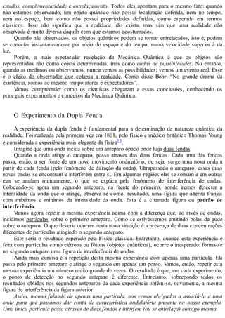 estados, complementaridade e entrelaçamento. Todos eles apontam para o mesmo fato: quando
não estamos observando, um objeto quântico não possui localização definida, nem no tempo,
nem no espaço, bem como não possui propriedades definidas, como esperado em termos
clássicos. Isso não significa que a realidade não exista, mas sim que uma realidade não
observada é muito diversa daquilo com que estamos acostumados.
Quando não observados, os objetos quânticos podem se tornar entrelaçados, isto é, podem
se conectar instantaneamente por meio do espaço e do tempo, numa velocidade superior à da
luz.
Porém, a mais espetacular revelação da Mecânica Quântica é que os objetos são
representados não como coisas determinadas, mas como ondas de possibilidades. No entanto,
quando as medimos ou observamos, nunca vemos as possibilidades; vemos um evento real. Esse
é o efeito do observador que colapsa a realidade. Como disse Bohr: “No grande drama da
existência, somos ao mesmo tempo atores e expectadores”.
Vamos compreender como os cientistas chegaram a essas conclusões, conhecendo os
principais experimentos e conceitos da Mecânica Quântica:
O Experimento da Dupla Fenda
A experiência da dupla fenda é fundamental para a determinação da natureza quântica da
realidade. Foi realizada pela primeira vez em 1801, pelo físico e médico britânico Thomas Young
é considerada a experiência mais elegante da física13.
Imagine que uma onda incida sobre um anteparo opaco onde haja duas fendas.
Quando a onda atinge o anteparo, passa através das duas fendas. Cada uma das fendas
passa, então, a ser fonte de um novo movimento ondulatório, ou seja, surge uma nova onda a
partir de cada fenda (pelo fenômeno de difração da onda). Ultrapassado o anteparo, essas duas
novas ondas se encontram e interferem entre si. Em algumas regiões elas se somam e em outras
elas se anulam mutuamente, o que se explica pelo fenômeno de interferência de ondas.
Colocando-se agora um segundo anteparo, na frente do primeiro, aonde iremos detectar a
intensidade da onda que o atinge, observa-se como, resultado, uma figura que alterna franjas
com máximos e mínimos da intensidade da onda. Esta é a chamada figura ou padrão de
interferência.
Vamos agora repetir a mesma experiência acima com a diferença que, ao invés de ondas,
incidimos partículas sobre o primeiro anteparo. Como se estivéssemos emitindo bolas de gude
sobre o anteparo. O que deveria ocorrer nesta nova situação é a presença de duas concentrações
diferentes de partículas atingindo o segundo anteparo.
Este seria o resultado esperado pela Física clássica. Entretanto, quando esta experiência é
feita com partículas como elétrons ou fótons (objetos quânticos), ocorre o inesperado: forma-se
no segundo anteparo uma figura de interferência de ondas.
Ainda mais curiosa é a repetição desta mesma experiência com apenas uma partícula. Ela
passa pelo primeiro anteparo e atinge o segundo em apenas um ponto. Vamos, então, repetir esta
mesma experiência um número muito grande de vezes. O resultado é que, em cada experimento,
o ponto de detecção no segundo anteparo é diferente. Entretanto, sobrepondo todos os
resultados obtidos nos segundos anteparos da cada experiência obtêm-se, novamente, a mesma
figura de interferência da figura anterior!
Assim, mesmo falando de apenas uma partícula, nos vemos obrigados a associá-la a uma
onda para que possamos dar conta de característica ondulatória presente no nosso exemplo.
Uma única partícula passa através de duas fendas e interfere (ou se entrelaça) consigo mesma.
 