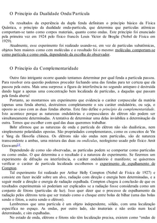 O Princípio da Dualidade Onda/Partícula
Os resultados da experiência da dupla fenda definiram o princípio básico da Física
Quântica, o princípio da dualidade onda-partícula, que determina que partículas atômicas
comportam-se tanto como corpos materiais, quanto como ondas. Este princípio foi enunciado
pela primeira vez em 1924 pelo físico francês Louis Victor de Broglie (Nobel de Física em
1929).
Atualmente, esse experimento foi realizado usando-se, em vez de partículas subatômicas,
objetos bem maiores como cem moléculas e o resultado foi o mesmo: moléculas comportam-se
como partícula e como onda, dependendo da escolha do observador.
O Princípio da Complementaridade
Outro fato intrigante ocorre quando tentamos determinar por qual fenda a partícula passou.
Para resolver esta questão podemos proceder fechando uma das fendas para ter certeza que ela
passou pela outra. Mais uma surpresa: a figura de interferência no segundo anteparo é destruída
dando lugar a apenas uma concentração bem localizada de partículas, a daquelas que passam
pela fenda aberta!
Portanto, ao montarmos um experimento que evidencia o caráter corpuscular da matéria
(apenas uma fenda aberta), destruímos completamente o seu caráter ondulatório, ou seja, o
oposto ao caso com as duas fendas abertas. Este fato define o princípio da complementaridade.
Isto acontece porque as naturezas ondulatórias e corpusculares do elétron não podem ser
simultaneamente determinadas. A tentativa de determinar uma delas inviabiliza a determinação da
outra. Temos que escolher com qual das duas queremos trabalhar.
Bohr afirmou que as naturezas de onda e partícula do elétron não são dualísticas, nem
simplesmente polaridades opostas. São propriedades complementares, como os conceitos de Yin
e Yang da filosofia chinesa. Os elétrons não são ondas nem partículas, são de natureza
transcendente a ambas, uma mistura das duas ou ondículas, neologismo usado pelo físico Amit
Goswami14.
Dependendo de como são observadas, as partículas podem se comportar como partículas
ou como ondas. O que determina a o resultado é a natureza do experimento. Se fizermos um
experimento de difração ou interferência, o caráter ondulatório é manifesto; se quisermos
verificar o caráter de partícula localizada escolhemos o experimento de espalhamento de
Compton.
Tal experimento foi realizado por Arthur Holly Compton (Nobel de Física de 1927) e
consiste em fazer incidir sobre um alvo, radiação com direção e energia bem determinadas, e a
seguir medir a direção e energia de radiação espalhada. Compton chegou à conclusão de que os
resultados experimentais só poderiam ser explicados se a radiação fosse considerada como um
conjunto de fótons (partículas de luz). Isso quer dizer que o processo de espalhamento da
radiação pelos elétrons teria que ser tratado como o choque entre bolas de bilhar (uma das bolas
sendo o fóton, a outra sendo o elétron).
Lembremos que uma partícula é um objeto independente, sólido, com uma localização
específica no espaço. As ondas, por outro lado, são imateriais e não estão num local
determinado, e sim espalhadas.
No estado de onda, elétrons e fótons não têm localização precisa, existem como “ondas de
 