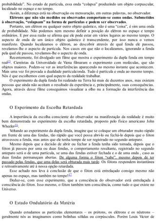 probabilidade”. No estado de partícula, essa onda “colapsa” produzindo um objeto corpuscular,
localizado no espaço e no tempo.
Assim, a diferença está na observação ou mensuração, em outras palavras, no observador.
Elétrons que não são medidos ou observados comportam-se como ondas. Submetidos
à observação, “colapsam” na forma de partículas e podem ser observados.
Portanto, um elétron ou qualquer outro objeto quântico, não é uma “coisa”, é sim uma onda
de probabilidade. Não podemos nem mesmo definir a posição do elétron no espaço e tempo
ordinários. E por essa razão se afirma que ele pode estar em vários lugares ao mesmo tempo. O
aspecto de onda de um único objeto quântico é transcendente, por isso nunca o vemos
manifesto. Quando localizamos o elétron, ao descobrir através de qual fenda ele passou,
revelamos-lhe o aspecto de partícula. Nos casos em que não o localizamos, ignorando a fenda
pela qual ele passou, revelamos-lhe o aspecto de onda.
Recentemente, foi divulgado um filme que mostra o experimento da dupla fenda em tempo
real15. Cientistas da Universidade de Viena filmaram o experimento com moléculas, que são
objetos maiores. Podem-se ver as interferências aparecendo no mesmo instante que acontecem.
Mais uma vez foi provada a dualidade partícula/onda. Tudo é partícula e onda ao mesmo tempo.
Nós é que escolhemos com qual aspecto da realidade trabalhar.
O experimento da dupla fenda foi realizado na Terra há mais de duzentos anos, mas existem
pessoas que ainda não aceitam o resultado da experiência e, principalmente, suas consequências.
Agora, através desse filme conseguimos visualizar a olho nu a formação da interferência das
ondas.
O Experimento da Escolha Retardada
A importância da escolha consciente do observador na manifestação da realidade é muito
bem demonstrada no experimento da escolha retardada, proposto pelo físico americano John
Wheeler16.
Voltando ao experimento da dupla fenda, imagine que se coloque um obturador muito rápido
em frente de uma das fendas, tão rápido que você possa abri-lo ou fechá-lo depois que o fóton
atravessou a fenda, mas antes que ele tenha tempo de ser registrado no segundo anteparo.
Mesmo depois que a decisão de abrir ou fechar a fenda tenha sido tomada, depois que o
fóton já passou por uma ou duas fendas, o comportamento resultante, registrado no segundo
anteparo será o de uma partícula, se uma das fendas estiver fechada e o de uma onda , caso as
duas fendas permaneçam abertas. De alguma forma o fóton “sabe”, mesmo depois de ter
passado pelas fendas, que uma delas será obturada mais tarde. Os fótons respondem instantânea
e retroativamente até à nossa opção retardada.
Esse achado nos leva à conclusão de que o fóton está entrelaçado consigo mesmo não
apenas no espaço, mas também no tempo!17
Deduz-se, com esse experimento, que a consciência do observador está entrelaçada à
consciência do fóton. Isso mesmo, o fóton também tem consciência, como tudo o que existe no
Universo.
O Estado Ondulatório da Matéria
Quando estudamos as partículas elementares – os prótons, os elétrons e os nêutrons –
geralmente nós as imaginamos como bolinhas sólidas ou corpúsculos. Porém Louis Victor de
 