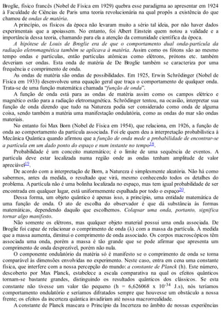 Broglie, físico francês (Nobel de Física em 1929) quebra esse paradigma ao apresentar em 1924
à Faculdade de Ciências de Paris uma teoria revolucionária na qual propôs a existência do que
chamou de ondas de matéria.
A princípio, os físicos da época não levaram muito a sério tal ideia, por não haver dados
experimentais que a apoiassem. No entanto, foi Albert Einstein quem notou a validade e a
importância dessa teoria, chamando para ela a atenção da comunidade científica da época.
A hipótese de Louis de Broglie era de que o comportamento dual onda-partícula da
radiação eletromagnética também se aplicava à matéria. Assim como os fótons são ao mesmo
tempo ondas e partículas, então partículas atômicas como elétrons, prótons etc. também
deveriam ser ondas. Esta onda de matéria de De Broglie também se caracteriza por uma
frequência e comprimento de onda.
As ondas de matéria são ondas de possibilidades. Em 1925, Erwin Schrödinger (Nobel de
Física em 1933) desenvolveu uma equação geral que traça o comportamento de qualquer onda.
Trata-se de uma função matemática chamada “função de onda”.
A função de onda está para as ondas de matéria assim como os campos elétrico e
magnético estão para a radiação eletromagnética. Schrödinger tentou, na ocasião, interpretar sua
função de onda dizendo que tudo na Natureza podia ser considerado como onda de alguma
coisa, sendo também a matéria uma manifestação ondulatória, como as ondas do mar são ondas
materiais.
No entanto foi Max Born (Nobel de Física em 1954), que relaciona, em 1926, a função de
onda ao comportamento da partícula associada. Foi ele quem deu a interpretação probabilística à
Mecânica Quântica quando afirmou que a função de onda mede a probabilidade de encontrar-se
a partícula em um dado ponto do espaço e num instante no tempo18.
Probabilidade é um conceito matemático; é o limite de uma sequência de eventos. A
partícula deve estar localizada numa região onde as ondas tenham amplitude de valor
apreciável19.
De acordo com a interpretação de Born, a Natureza é simplesmente aleatória. Não há como
sabermos, antes da medida, o resultado que virá, mesmo conhecendo todos os detalhes do
problema. Apartícula não é uma bolinha localizada no espaço, mas tem igual probabilidade de ser
encontrada em qualquer lugar, está uniformemente espalhada por todo o espaço20.
Dessa forma, um objeto quântico é apenas isso, a princípio, uma entidade matemática de
uma função de onda. O ato de escolha do observador é que dá substância às formas
matemáticas, dependendo daquilo que escolhemos. Colapsar uma onda, portanto, significa
tornar algo manifesto.
Não somente os elétrons, mas qualquer objeto material possui uma onda associada. De
Broglie foi capaz de relacionar o comprimento de onda (λ) com a massa da partícula. À medida
que a massa aumenta, diminui o comprimento de onda associado. Os corpos macroscópicos têm
associada uma onda, porém a massa é tão grande que se pode afirmar que apresenta um
comprimento de onda desprezível, porém não nula.
O componente ondulatório da matéria só é manifesto se o comprimento de onda se torna
comparável às dimensões envolvidas no experimento. Neste caso, entra em cena uma constante
física, que interfere com a nossa percepção do mundo: a constante de Planck (h). Este número,
descoberto por Max Planck, estabelece a escala comparativa na qual os efeitos quânticos
tornam-se bastante grandes, distinguindo os resultados quânticos dos clássicos. Se esta
constante não tivesse um valor tão pequeno (h = 6,626068 x 10-34 J.s), nós teríamos
comportamento ondulatório e seríamos difratados sempre que houvesse um obstáculo a nossa
frente; os efeitos da incerteza quântica invadiriam até nossa macrorrealidade.
A constante de Planck mascara o Princípio da Incerteza no âmbito de nossas experiências
 