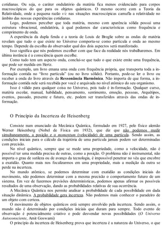 cotidianas. Ou seja, o caráter ondulatório da matéria fica menos evidenciado para corpos
macroscópicos do que para os objetos quânticos. O mesmo ocorre com a Teoria da
Relatividade, onde a pequena razão v/c nas situações macroscópicas camufla a relatividade no
âmbito das nossas experiências cotidianas.
Logo, podemos perceber que toda matéria, mesmo com aparência sólida possui uma
estrutura vibracional, ondulatória, à qual podemos dar características como frequência e
comprimento de onda.
A experiência da dupla fenda e a teoria de Louis de Broglie sobre as ondas de matéria
revelam que tudo o que existe no Universo comporta-se como partícula e onda ao mesmo
tempo. Depende da escolha do observador qual dos dois aspectos será manifestado.
Isso significa que nós podemos escolher com que face da realidade nós trabalharemos. Em
última instância é a consciência quem escolhe.
Como tudo tem um aspecto onda, conclui-se que tudo o que existe emite uma frequência,
que pode ser medida em Hertz.
Por exemplo, um livro emana uma onda com frequência própria, que transporta toda a in-
formação contida no “livro partícula” (ou no livro sólido). Portanto, pode-se ler o livro ou
receber a onda do livro através da Ressonância Harmônica. Não importa de que forma, a in-
formação contida nele será recebida por você e arquivada no nível atômico do seu organismo.
Isso é válido para qualquer coisa no Universo, pois tudo é in-formação. Qualquer curso,
matéria escolar, manual, habilidade, pensamento, sentimento, emoção, pessoas, Arquétipos,
eventos, passado, presente e futuro, etc. podem ser transferidos através das ondas de in-
formação.
O Princípio da Incerteza de Heisenberg
Consiste num enunciado da Mecânica Quântica, formulado em 1927, pelo físico alemão
Werner Heisenberg (Nobel de Física em 1932), que diz que não podemos medir
simultaneamente, a posição e o momentum (velocidade) de uma partícula. Sendo assim, as
condições iniciais para o cálculo da trajetória de uma partícula jamais podem ser determinadas
com precisão.
No nível quântico, sempre que se mede uma propriedade, como a velocidade, não é
possível ter uma medida precisa de outras, como a posição. O problema não é instrumental, não
importa o grau de sutileza ou de avanço da tecnologia, é impossível penetrar no véu que encobre
a exatidão. Quanto mais nos focalizarmos em uma propriedade, mais a medição da outra se
perde na incerteza.
No mundo atômico, se podemos determinar com exatidão as condições iniciais do
movimento, não podemos determinar com a mesma precisão o comportamento futuro de um
sistema. Em vez de fazermos previsões determinísticas, podemos apenas afirmar os possíveis
resultados de uma observação, dando as probabilidades relativas de sua ocorrência.
A Mecânica Quântica nos permite analisar a probabilidade de cada possibilidade em dada
situação dinâmica. A probabilidade gera incerteza. Não podemos mais conhecer o paradeiro de
um objeto com certeza.
O movimento de objetos quânticos está sempre envolvido pela incerteza. Sendo assim, o
mundo não é determinado por condições iniciais que duram para sempre. Todo evento de
observação é potencialmente criativo e pode desvendar novas possibilidades (O Universo
Autoconsciente, Amit Goswami)
O princípio da incerteza de Heisenberg prova que incerteza é a natureza do Universo, o que
 