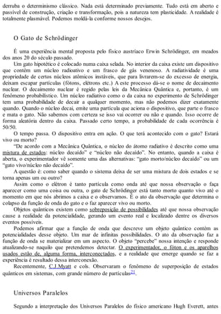 derruba o determinismo clássico. Nada está determinado previamente. Tudo está em aberto e
passível de construção, criação e transformação, pois a natureza tem plasticidade. A realidade é
totalmente plasmável. Podemos moldá-la conforme nossos desejos.
O Gato de Schrödinger
É uma experiência mental proposta pelo físico austríaco Erwin Schrödinger, em meados
dos anos 20 do século passado.
Um gato hipotético é colocado numa caixa selada. No interior da caixa existe um dispositivo
que contém um núcleo radioativo e um frasco de gás venenoso. A radiatividade é uma
propriedade de certos núcleos atômicos instáveis, que para livrarem-se do excesso de energia,
deixam escapar partículas (fótons, elétrons etc.) A este processo dá-se o nome de decaimento
nuclear. O decaimento nuclear é regido pelas leis da Mecânica Quântica e, portanto, é um
fenômeno probabilístico. Um núcleo radiativo como o da caixa no experimento de Schrödinger
tem uma probabilidade de decair a qualquer momento, mas não podemos dizer exatamente
quando. Quando o núcleo decai, emite uma partícula que aciona o dispositivo, que parte o frasco
e mata o gato. Não sabemos com certeza se isso vai ocorrer ou não e quando. Isso ocorre de
forma aleatória dentro da caixa. Passado certo tempo, a probabilidade de cada ocorrência é
50/50.
O tempo passa. O dispositivo entra em ação. O que terá acontecido com o gato? Estará
vivo ou morto?
“De acordo com a Mecânica Quântica, o núcleo do átomo radiativo é descrito como uma
mistura de estados: núcleo decaído” e “núcleo não decaído”. No entanto, quando a caixa é
aberta, o experimentador vê somente uma das alternativas: “gato morto/núcleo decaído” ou um
“gato vivo/núcleo não decaído”.
A questão é: como saber quando o sistema deixa de ser uma mistura de dois estados e se
torna apenas um ou outro?
Assim como o elétron é tanto partícula como onda até que nossa observação o faça
aparecer como uma coisa ou outra, o gato de Schrödinger está tanto morto quanto vivo até o
momento em que nós abrimos a caixa e o observamos. É o ato da observação que determina o
colapso da função de onda do gato e o faz aparecer vivo ou morto.
Objetos quânticos existem como sobreposição de possibilidades até que nossa observação
cause a realidade da potencialidade, gerando um evento real e localizado dentre os diversos
eventos possíveis.
Podemos afirmar que a função de onda que descreve um objeto quântico contém as
potencialidades desse objeto. Um mar de infinitas possibilidades. O ato da observação faz a
função de onda se materializar em um aspecto. O objeto “percebe” nossa intenção e responde
atualizando-se naquilo que pretendemos detectar. O experimentador, o fóton e os aparelhos
usados estão de, alguma forma, interconectados, e a realidade que emerge quando se faz a
experiência é resultado dessa interconexão.
Recentemente, C.J.Myatt e cols. Observaram o fenômeno de superposição de estados
quânticos em sistemas, com grande número de partículas21.
Universos Paralelos
Segundo a interpretação dos Universos Paralelos do físico americano Hugh Everett, antes
 