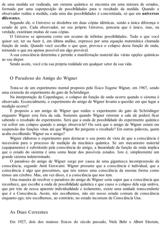 de uma medida ser realizada, um sistema quântico se encontra em uma mistura de estados,
formada por uma superposição de possibilidades para o resultado da medida. Quando o
observador realiza a medida, cada uma das possibilidades é concretizada, só que em universos
diferentes.
Segundo ele, o Universo se desdobra em duas cópias idênticas, sendo a única diferença o
estado de spin. Cada observador, no seu próprio Universo, pensaria que é único, mas, na
verdade, existiriam muitas de suas cópias.
O Universo se apresenta como um oceano de infinitas possibilidades. Tudo o que você
quiser ser, ter ou fazer é, em última análise, expresso por uma equação matemática chamada
função de onda. Quando você escolhe o que quer, provoca o colapso desta função de onda,
tornando o que era apenas possível em algo provável.
A sua consciência determina e permite a manifestação material das várias opções quânticas
ao seu dispor.
Sendo assim, você cria sua própria realidade em qualquer setor da sua vida.
O Paradoxo do Amigo do Wigner
Trata-se de um experimento mental proposto pelo físico Eugene Wigner, em 1967, sendo
uma extensão do experimento do gato de Schrödinger.
Na interpretação de Copenhague, o colapso da função de onda ocorre quando o sistema é
observado. Essencialmente, o experimento do amigo de Wigner levanta a questão: em que lugar a
medição ocorre?
É proposto a um amigo de Wigner que realize o experimento do gato de Schrödinger
enquanto Wigner esta fora da sala. Somente quando Wigner retornar a sala ele poderá ficar
sabendo o resultado do experimento. Será que a onda de possibilidade do experimento quântico
vai sofrer um colapso quando o amigo observá-lo? Ou será que o amigo de Wigner estará em
suspensão das funções vitais até que Wigner lhe pergunte o resultado? Em outras palavras, quem
acaba escolhendo: Wigner ou o amigo?
Wigner elaborou o experimento para destacar o seu ponto de vista de que a consciência é
necessária para o processo de medição da mecânica quântica. Se um mecanismo material
(equipamento) é substituído pela consciência do amigo, a linearidade da função de onda implica
que o estado do sistema é uma soma linear dos possíveis estados. Isto é, simplesmente um
grande sistema indeterminado.
O paradoxo do amigo de Wigner surge por causa de uma gigantesca incompreensão da
consciência, segundo Amit Goswami. Wigner presume que a consciência é individual, que a
consciência é algo que possuímos, que nós temos uma consciência da mesma forma como
temos um cérebro. Mas, em vez disso, é a consciência que nos tem.
Uma maneira de resolver o paradoxo do amigo de Wigner seria supor que a consciência que
reconhece, que escolhe a onda de possibilidade quântica e que cause o colapso dela seja unitiva,
que por trás de nossa aparente individualidade e isolamento, existe uma unidade transcendente
que é a Consciência. Assim, nós escolhemos, não em nosso estado comum de consciência
enquanto ego; nós escolhemos, ao contrário, no estado incomum de Consciência Una.
As Duas Correntes
Em 1927, dois dos maiores físicos do século passado, Niels Bohr e Albert Einstein,
 